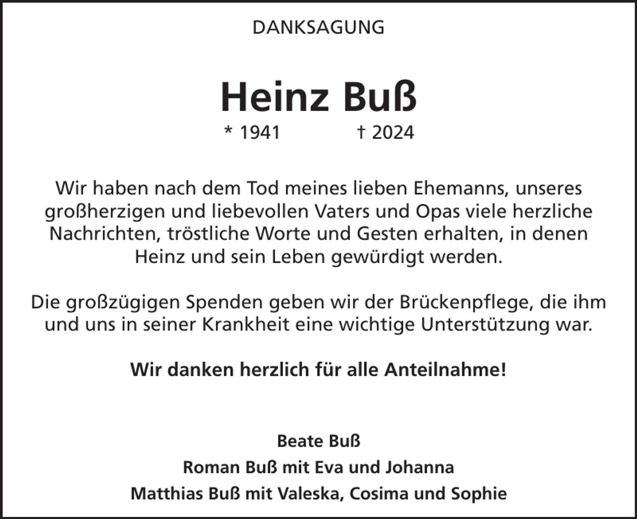 <p>DANKSAGUNG</p><p>Heinz Buß<br />* 1941</p><p>† 2024</p><p>Wir haben nach dem Tod meines lieben Ehemanns, unseres<br />großherzigen und liebevollen Vaters und Opas viele herzliche<br />Nachrichten, tröstliche Worte und Gesten erhalten, in denen<br />Heinz und sein Leben gewürdigt werden.<br />Die großzügigen Spenden geben wir der Brückenpflege, die ihm<br />und uns in seiner Krankheit eine wichtige Unterstützung war.<br />Wir danken herzlich für alle Anteilnahme!</p><p>Beate Buß<br />Roman Buß mit Eva und Johanna<br />Matthias Buß mit Valeska, Cosima und Sophie</p>