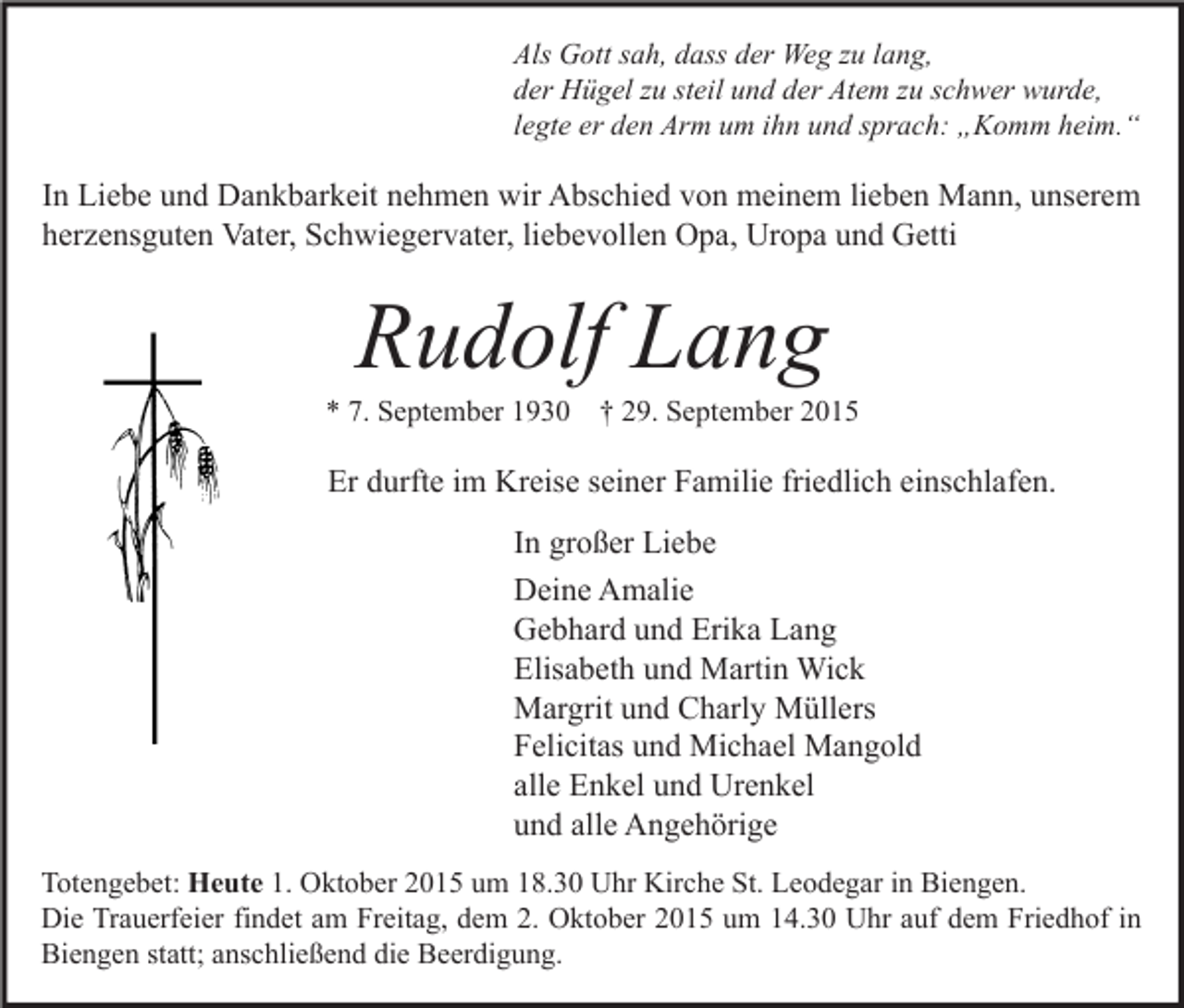 <p>Als Gott sah, dass der Weg zu lang,<br />der Hügel zu steil und der Atem zu schwer wurde,<br />legte er den Arm um ihn und sprach: „Komm heim.“</p><p>In Liebe und Dankbarkeit nehmen wir Abschied von meinem lieben Mann, unserem<br />herzensguten Vater, Schwiegervater, liebevollen Opa, Uropa und Getti</p><p>Rudolf Lang</p><p>* 7. September 1930 † 29. September 2015</p><p>Er durfte im Kreise seiner Familie friedlich einschlafen.<br />In großer Liebe<br />Deine Amalie<br />Gebhard und Erika Lang<br />Elisabeth und Martin Wick<br />Margrit und Charly Müllers<br />Felicitas und Michael Mangold<br />alle Enkel und Urenkel<br />und alle Angehörige<br />Totengebet: Heute 1. Oktober 2015 um 18.30 Uhr Kirche St. Leodegar in Biengen.<br />Die Trauerfeier findet am Freitag, dem 2. Oktober 2015 um 14.30 Uhr auf dem Friedhof in<br />Biengen statt; anschließend die Beerdigung.</p>