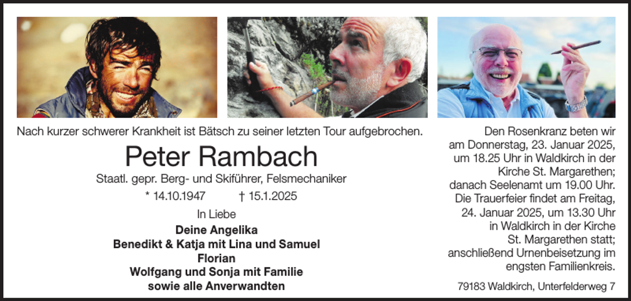 <p>Nach kurzer schwerer Krankheit ist Bätsch zu seiner letzten Tour aufgebrochen.</p><p>Peter Rambach</p><p>Staatl. gepr. Berg- und Skiführer, Felsmechaniker<br />* 14.10.1947<br />† 15.1.2025<br />In Liebe<br />Deine Angelika<br />Benedikt &amp; Katja mit Lina und Samuel<br />Florian<br />Wolfgang und Sonja mit Familie<br />sowie alle Anverwandten</p><p>Den Rosenkranz beten wir<br />am Donnerstag, 23. Januar 2025,<br />um 18.25 Uhr in Waldkirch in der<br />Kirche St. Margarethen;<br />danach Seelenamt um 19.00 Uhr.<br />Die Trauerfeier findet am Freitag,<br />24. Januar 2025, um 13.30 Uhr<br />in Waldkirch in der Kirche<br />St. Margarethen statt;<br />anschließend Urnenbeisetzung im<br />engsten Familienkreis.<br />79183 Waldkirch, Unterfelderweg 7</p>