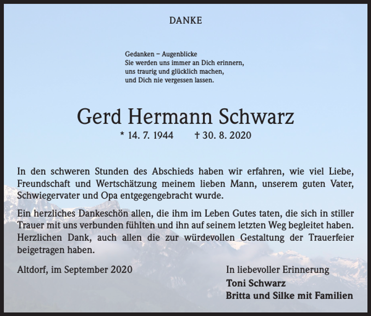 <p>DANKE<br />Gedanken – Augenblicke<br />Sie werden uns immer an Dich erinnern,<br />uns traurig und glücklich machen,<br />und Dich nie vergessen lassen.</p><p>Gerd Hermann Schwarz<br />* 14. 7. 1944 † 30. 8. 2020</p><p>In den schweren Stunden des Abschieds haben wir erfahren, wie viel Liebe,<br />­Freundschaft und Wertschätzung meinem lieben Mann, unserem guten Vater,<br />­Schwiegervater und Opa entgegengebracht wurde.<br />Ein herzliches Dankeschön allen, die ihm im Leben Gutes taten, die sich in stiller<br />Trauer mit uns verbunden fühlten und ihn auf seinem letzten Weg begleitet haben.<br />Herzlichen Dank, auch allen die zur würdevollen Gestaltung der Trauerfeier<br />­beigetragen haben.<br />Altdorf, im September 2020</p><p>In liebevoller Erinnerung<br />Toni Schwarz<br />Britta und Silke mit Familien</p>