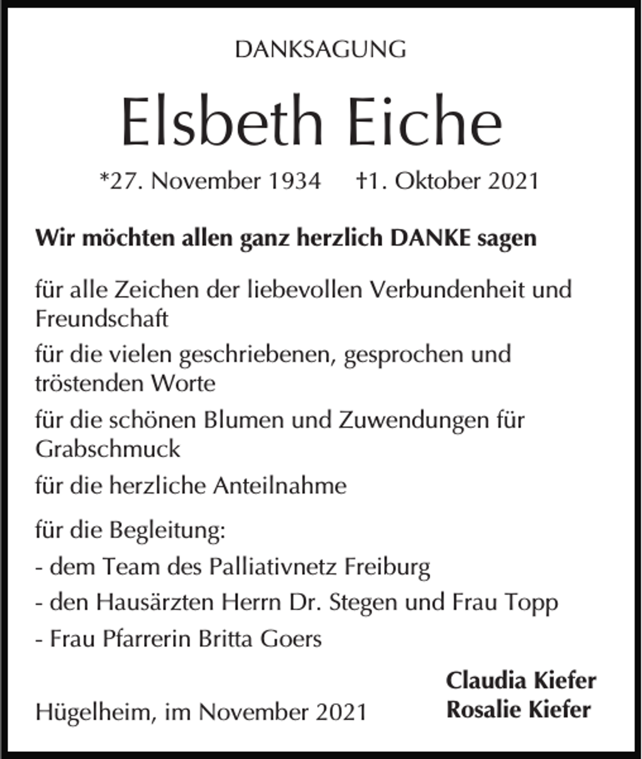 <p>DANKSAGUNG</p><p>Elsbeth Eiche<br />*27. November 1934</p><p>†1. Oktober 2021</p><p>Wir möchten allen ganz herzlich DANKE sagen<br />für alle Zeichen der liebevollen Verbundenheit und<br />Freundschaft<br />für die vielen geschriebenen, gesprochen und<br />tröstenden Worte<br />für die schönen Blumen und Zuwendungen für<br />Grabschmuck<br />für die herzliche Anteilnahme<br />für die Begleitung:<br />- dem Team des Palliativnetz Freiburg<br />- den Hausärzten Herrn Dr. Stegen und Frau Topp<br />- Frau Pfarrerin Britta Goers<br />Hügelheim, im November 2021</p><p>Claudia Kiefer<br />Rosalie Kiefer</p>