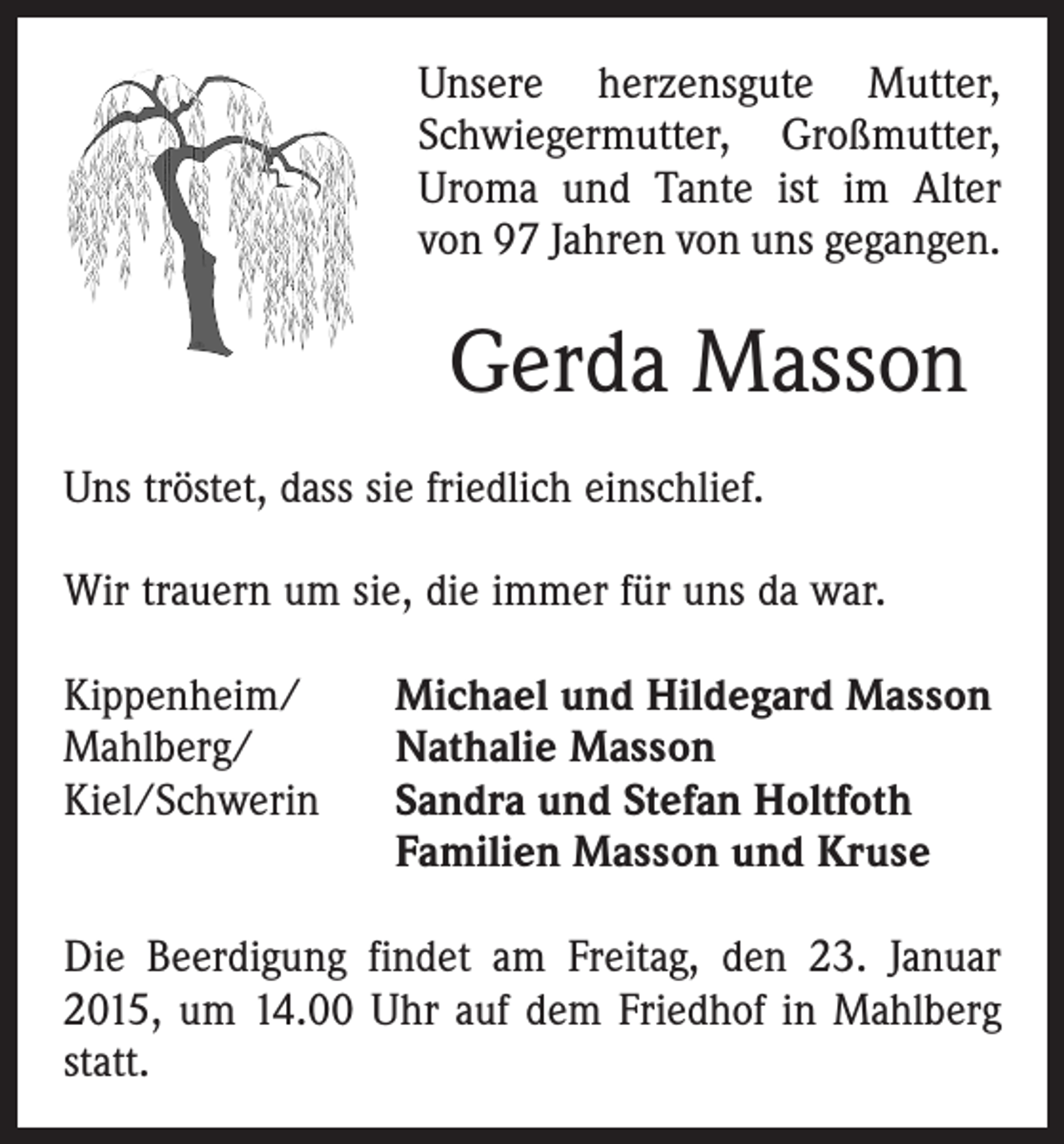<p>Unsere herzensgute Mutter,<br />Schwiegermutter, Groß­mutter,<br />Uroma und Tante ist im Alter<br />von 97 Jahren von uns gegangen.</p><p>Gerda Masson<br />Uns tröstet, dass sie friedlich einschlief.<br />Wir trauern um sie, die immer für uns da war.<br />Kippenheim/<br />Mahlberg/<br />Kiel/Schwerin</p><p>Michael und Hildegard Masson<br />Nathalie Masson<br />Sandra und Stefan Holtfoth<br />Familien Masson und Kruse</p><p>Die Beerdigung findet am Freitag, den 23. Januar<br />2015, um 14.00 Uhr auf dem Friedhof in Mahlberg<br />statt.</p>