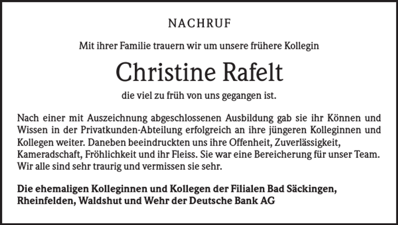 <p>NA CH R UF<br />Mit ihrer Familie trauern wir um unsere frühere Kollegin</p><p>Christine Rafelt<br />die viel zu früh von uns gegangen ist.<br />Nach einer mit Auszeichnung abgeschlossenen Ausbildung gab sie ihr Können und<br />Wissen in der Privatkunden-Abteilung erfolgreich an ihre jüngeren Kolleginnen und<br />Kollegen weiter. Daneben beeindruckten uns ihre Offenheit, Zuverlässigkeit,<br />Kameradschaft, Fröhlichkeit und ihr Fleiss. Sie war eine Bereicherung für unser Team.<br />Wir alle sind sehr traurig und vermissen sie sehr.<br />Die ehemaligen Kolleginnen und Kollegen der Filialen Bad Säckingen,<br />Rheinfelden, Waldshut und Wehr der Deutsche Bank AG</p>