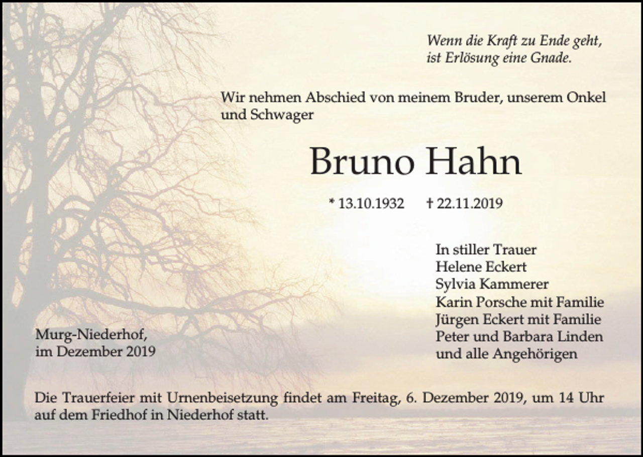 <p>Wenn die Kraft zu Ende geht,<br />ist Erlösung eine Gnade.<br />Wir nehmen Abschied von meinem Bruder, unserem Onkel<br />und Schwager</p><p>Bruno Hahn<br />* 13.10.1932</p><p>Murg-Niederhof,<br />im Dezember 2019</p><p>† 22.11.2019<br />In stiller Trauer<br />Helene Eckert<br />Sylvia Kammerer<br />Karin Porsche mit Familie<br />Jürgen Eckert mit Familie<br />Peter und Barbara Linden<br />und alle Angehörigen</p><p>Die Trauerfeier mit Urnenbeisetzung findet am Freitag, 6. Dezember 2019, um 14 Uhr<br />auf dem Friedhof in Niederhof statt.</p>