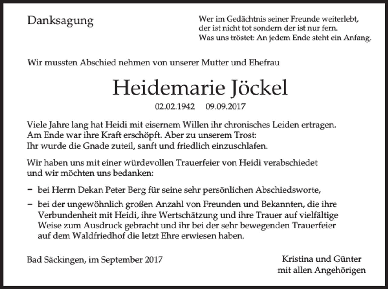 <p>Danksagung</p><p>Wer im Gedächtnis seiner Freunde weiterlebt,<br />der ist nicht tot sondern der ist nur fern.<br />Was uns tröstet: An jedem Ende steht ein Anfang.</p><p>Wir mussten Abschied nehmen von unserer Mutter und Ehefrau</p><p>Heidemarie Jöckel<br />02.02.1942</p><p>09.09.2017</p><p>Viele Jahre lang hat Heidi mit eisernem Willen ihr chronisches Leiden ertragen.<br />Am Ende war ihre Kraft erschöpft. Aber zu unserem Trost:<br />Ihr wurde die Gnade zuteil, sanft und friedlich einzuschlafen.<br />Wir haben uns mit einer würdevollen Trauerfeier von Heidi verabschiedet<br />und wir möchten uns bedanken:<br />D bei Herrn Dekan Peter Berg für seine sehr persönlichen Abschiedsworte,<br />D bei der ungewöhnlich großen Anzahl von Freunden und Bekannten, die ihre<br />Verbundenheit mit Heidi, ihre Wertschätzung und ihre Trauer auf vielfältige<br />Weise zum Ausdruck gebracht und ihr bei der sehr bewegenden Trauerfeier<br />auf dem Waldfriedhof die letzt Ehre erwiesen haben.<br />Bad Säckingen, im September 2017</p><p>Kristina und Günter<br />mit allen Angehörigen</p>