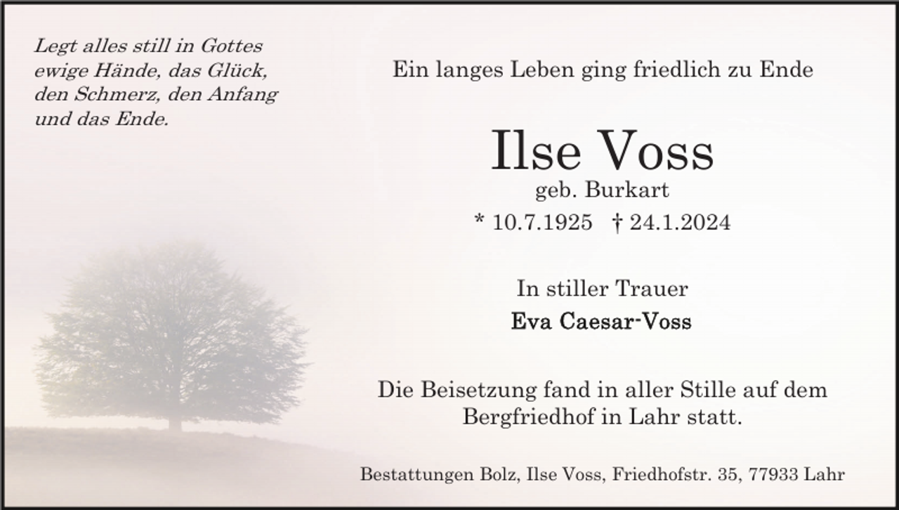 <p>Legt alles still in Gottes<br />ewige Hände, das Glück,<br />den Schmerz, den Anfang<br />und das Ende.</p><p>Ein langes Leben ging friedlich zu Ende</p><p>Ilse Voss<br />geb. Burkart<br />* 10.7.1925 † 24.1.2024<br />In stiller Trauer</p><p>Die Beisetzung fand in aller Stille auf dem<br />Bergfriedhof in Lahr statt.<br />Bestattungen Bolz, Ilse Voss, Friedhofstr. 35, 77933 Lahr</p>