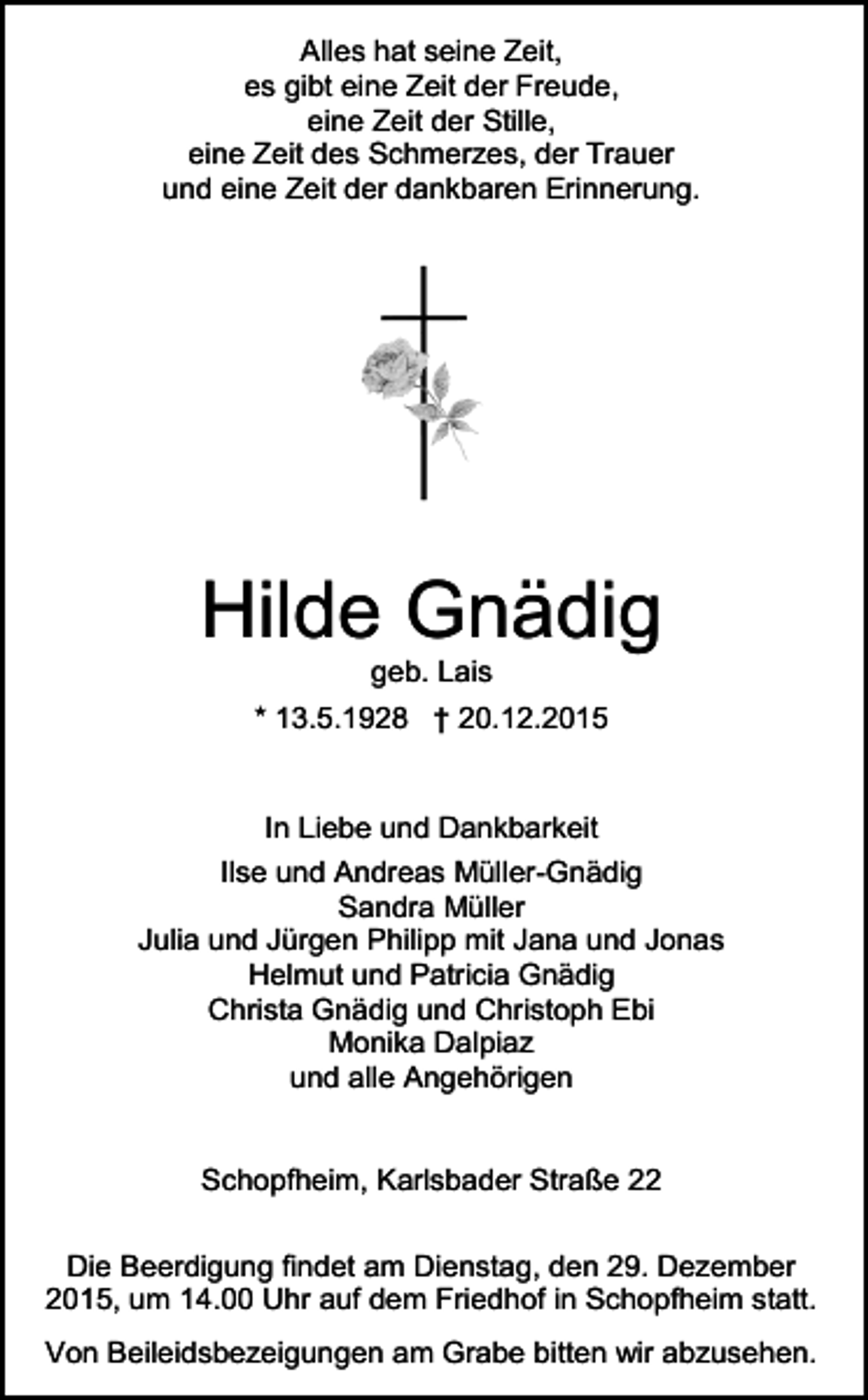 <p>Alles hat seine Zeit,<br />es gibt eine Zeit der Freude,<br />eine Zeit der Stille,<br />eine Zeit des Schmerzes, der Trauer<br />und eine Zeit der dankbaren Erinnerung.</p><p>Hilde Gnädig<br />geb. Lais<br />* 13.5.1928 † 20.12.2015</p><p>In Liebe und Dankbarkeit<br />Ilse und Andreas Müller-Gnädig<br />Sandra Müller<br />Julia und Jürgen Philipp mit Jana und Jonas<br />Helmut und Patricia Gnädig<br />Christa Gnädig und Christoph Ebi<br />Monika Dalpiaz<br />und alle Angehörigen</p><p>Schopfheim, Karlsbader Straße 22<br />Die Beerdigung findet am Dienstag, den 29. Dezember<br />2015, um 14.00 Uhr auf dem Friedhof in Schopfheim statt.<br />Von Beileidsbezeigungen am Grabe bitten wir abzusehen.</p>