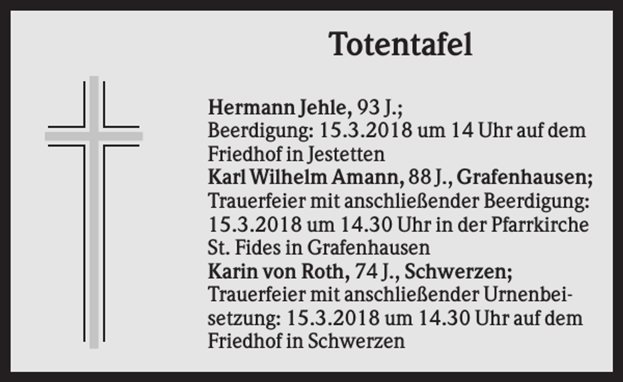 <p>Totentafel<br />Hermann Jehle, 93 J.;<br />Beerdigung: 15.3.2018 um 14 Uhr auf dem<br />Friedhof in Jestetten<br />Karl Wilhelm Amann, 88 J., Grafenhausen;<br />Trauerfeier mit anschließender Beerdigung:<br />15.3.2018 um 14.30 Uhr in der Pfarrkirche<br />St. Fides in Grafenhausen<br />Karin von Roth, 74 J., Schwerzen;<br />Trauerfeier mit anschließender Urnenbeisetzung: 15.3.2018 um 14.30 Uhr auf dem<br />Friedhof in Schwerzen</p>