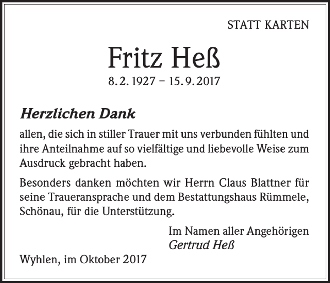 <p>STATT KARTEN</p><p>Fritz Heß<br />8. 2. 1927 – 15. 9. 2017</p><p>Herzlichen Dank<br />allen, die sich in stiller Trauer mit uns verbunden fühlten und<br />ihre Anteilnahme auf so vielfältige und liebevolle Weise zum<br />Ausdruck gebracht haben.<br />Besonders danken möchten wir Herrn Claus Blattner für<br />seine Traueransprache und dem Bestattungshaus Rümmele,<br />Schönau, für die Unterstützung.<br />Im Namen aller Angehörigen<br />Gertrud Heß<br />Wyhlen, im Oktober 2017</p>