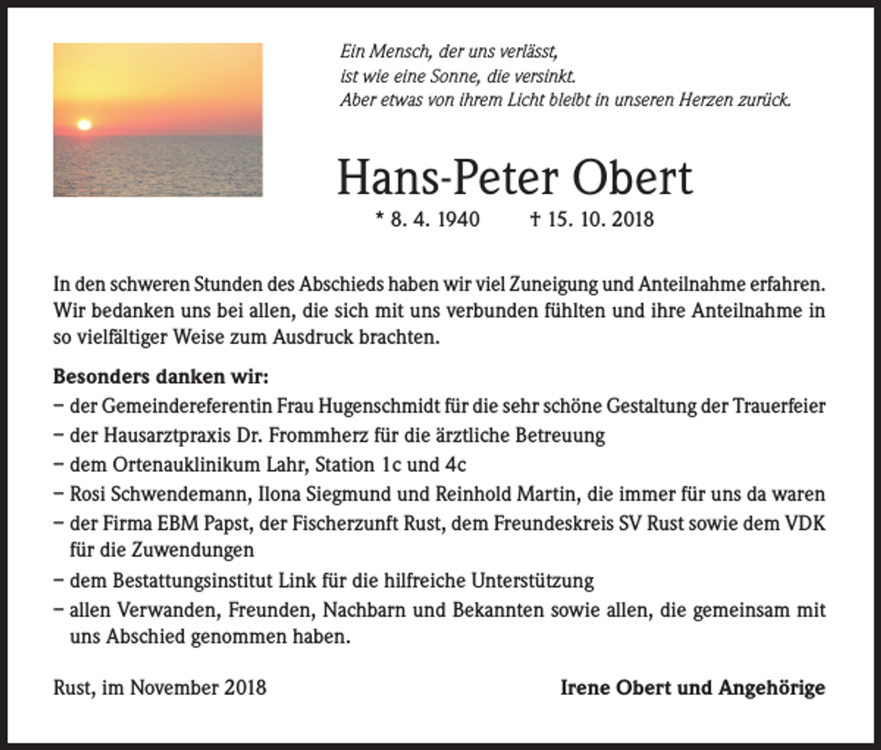 <p>Ein Mensch, der uns verlässt,<br />ist wie eine Sonne, die versinkt.<br />Aber etwas von ihrem Licht bleibt in unseren Herzen zurück.</p><p>Hans-Peter Obert<br />* 8. 4. 1940</p><p>† 15. 10. 2018</p><p>In den schweren Stunden des Abschieds haben wir viel Zuneigung und Anteilnahme erfahren.<br />Wir bedanken uns bei allen, die sich mit uns verbunden fühlten und ihre Anteilnahme in<br />so vielfältiger Weise zum Ausdruck brachten.<br />Besonders danken wir:<br />– der Gemeindereferentin Frau Hugenschmidt für die sehr schöne Gestaltung der Trauerfeier<br />– der Hausarztpraxis Dr. Frommherz für die ärztliche Betreuung<br />– dem Ortenauklinikum Lahr, Station 1c und 4c<br />– Rosi Schwendemann, Ilona Siegmund und Reinhold Martin, die immer für uns da waren<br />– der Firma EBM Papst, der Fischerzunft Rust, dem Freundeskreis SV Rust sowie dem VDK<br />für die Zuwendungen<br />– dem Bestattungsinstitut Link für die hilfreiche Unterstützung<br />– allen Verwanden, Freunden, Nachbarn und Bekannten sowie allen, die gemeinsam mit<br />uns Abschied genommen haben.<br />Rust, im November 2018</p><p>Irene Obert und Angehörige</p>