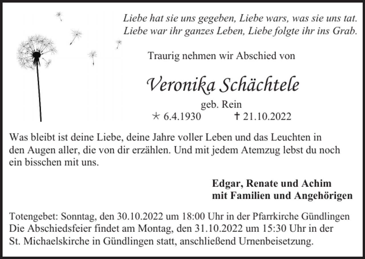 <p>Liebe hat sie uns gegeben, Liebe wars, was sie uns tat.<br />Liebe war ihr ganzes Leben, Liebe folgte ihr ins Grab.<br />Traurig nehmen wir Abschied von</p><p>Veronika Schächtele<br />geb. Rein<br />* 6.4.1930<br />† 21.10.2022<br />Was bleibt ist deine Liebe, deine Jahre voller Leben und das Leuchten in<br />den Augen aller, die von dir erzählen. Und mit jedem Atemzug lebst du noch<br />ein bisschen mit uns.<br />Edgar, Renate und Achim<br />mit Familien und Angehörigen<br />Totengebet: Sonntag, den 30.10.2022 um 18:00 Uhr in der Pfarrkirche Gündlingen<br />Die Abschiedsfeier findet am Montag, den 31.10.2022 um 15:30 Uhr in der<br />St. Michaelskirche in Gündlingen statt, anschließend Urnenbeisetzung.</p>