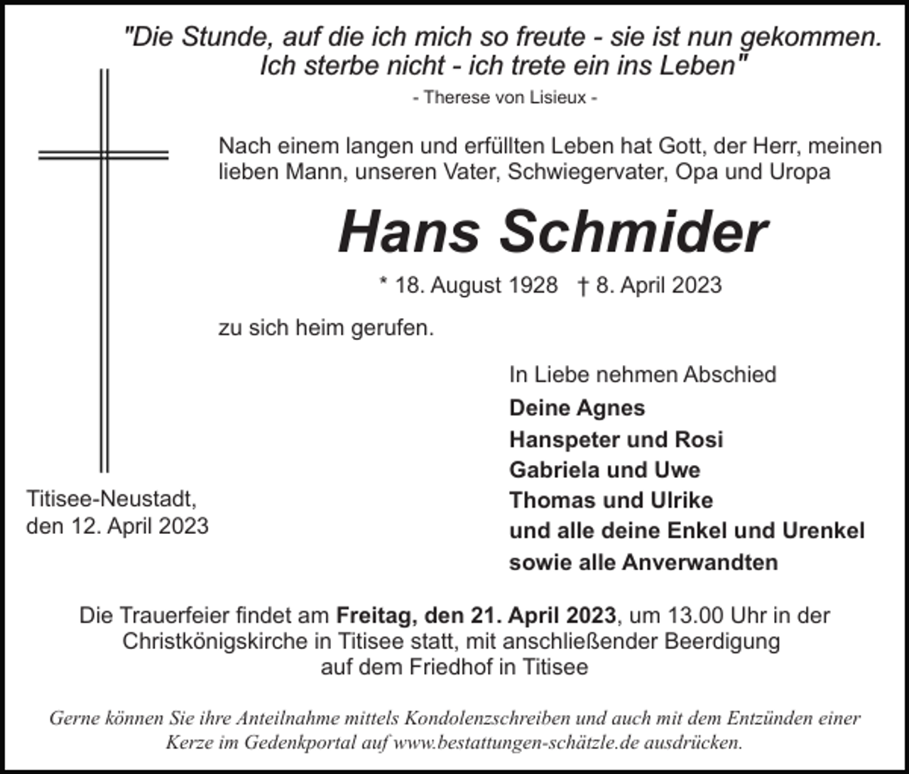 <p>"Die Stunde, auf die ich mich so freute - sie ist nun gekommen.<br />Ich sterbe nicht - ich trete ein ins Lebenʺ<br />- Therese von Lisieux -</p><p>Nach einem langen und erfüllten Leben hat Gott, der Herr, meinen<br />lieben Mann, unseren Vater, Schwiegervater, Opa und Uropa</p><p>Hans Schmider<br />* 18. August 1928 † 8. April 2023<br />zu sich heim gerufen.<br />In Liebe nehmen Abschied</p><p>Titisee-Neustadt,<br />den 12. April 2023</p><p>Deine Agnes<br />Hanspeter und Rosi<br />Gabriela und Uwe<br />Thomas und Ulrike<br />und alle deine Enkel und Urenkel<br />sowie alle Anverwandten</p><p>Die Trauerfeier findet am Freitag, den 21. April 2023, um 13.00 Uhr in der<br />Christkönigskirche in Titisee statt, mit anschließender Beerdigung<br />auf dem Friedhof in Titisee<br />Gerne können Sie ihre Anteilnahme mittels Kondolenzschreiben und auch mit dem Entzünden einer<br />Kerze im Gedenkportal auf www.bestattungen-schätzle.de ausdrücken.</p>