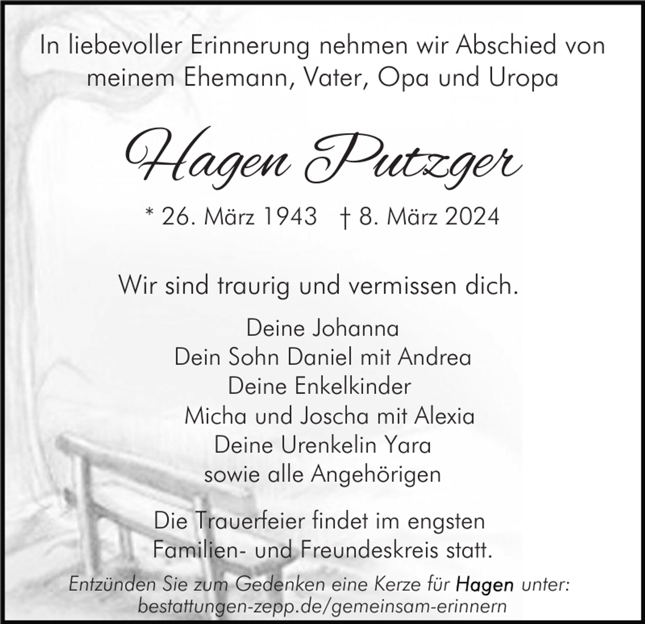 <p>In liebevoller Erinnerung nehmen wir Abschied von<br />meinem Ehemann, Vater, Opa und Uropa</p>
Hagen Putzger<br />* 26. März 1943 † 8. März 2024<!--filtered-->
Wir sind traurig und vermissen dich. <!--filtered-->
Deine Johanna<br />Dein Sohn Daniel mit Andrea<br />Deine Enkelkinder<br />Micha und Joscha mit Alexia<br />Deine Urenkelin Yara sowie alle Angehörigen<!--filtered-->
Die Trauerfeier findet im engsten Familien- und Freundeskreis statt.<!--filtered-->