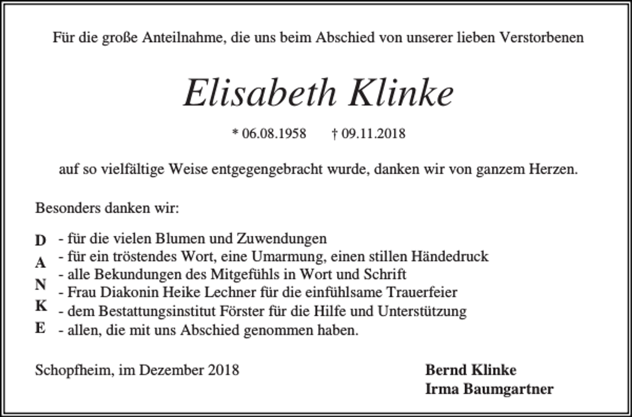 <p>Für die große Anteilnahme, die uns beim Abschied von unserer lieben Verstorbenen</p><p>Elisabeth Klinke<br />* 06.08.1958</p><p>† 09.11.2018</p><p>auf so vielfältige Weise entgegengebracht wurde, danken wir von ganzem Herzen.<br />Besonders danken wir:<br />D<br />A<br />N<br />K<br />E</p><p>- für die vielen Blumen und Zuwendungen<br />- für ein tröstendes Wort, eine Umarmung, einen stillen Händedruck<br />- alle Bekundungen des Mitgefühls in Wort und Schrift<br />- Frau Diakonin Heike Lechner für die einfühlsame Trauerfeier<br />- dem Bestattungsinstitut Förster für die Hilfe und Unterstützung<br />- allen, die mit uns Abschied genommen haben.</p><p>Schopfheim, im Dezember 2018</p><p>Bernd Klinke<br />Irma Baumgartner</p>