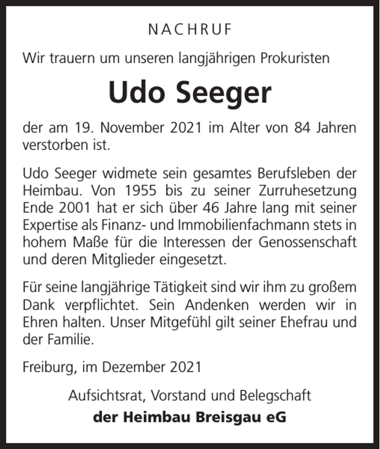 <p>NACHRUF<br />Wir trauern um unseren langjährigen Prokuristen</p><p>Udo Seeger<br />der am 19. November 2021 im Alter von 84 Jahren<br />verstorben ist.<br />Udo Seeger widmete sein gesamtes Berufsleben der<br />Heimbau. Von 1955 bis zu seiner Zurruhesetzung<br />Ende 2001 hat er sich über 46 Jahre lang mit seiner<br />Expertise als Finanz- und Immobilienfachmann stets in<br />hohem Maße für die Interessen der Genossenschaft<br />und deren Mitglieder eingesetzt.<br />Für seine langjährige Tätigkeit sind wir ihm zu großem<br />Dank verpflichtet. Sein Andenken werden wir in<br />Ehren halten. Unser Mitgefühl gilt seiner Ehefrau und<br />der Familie.<br />Freiburg, im Dezember 2021<br />Aufsichtsrat, Vorstand und Belegschaft<br />der Heimbau Breisgau eG</p>