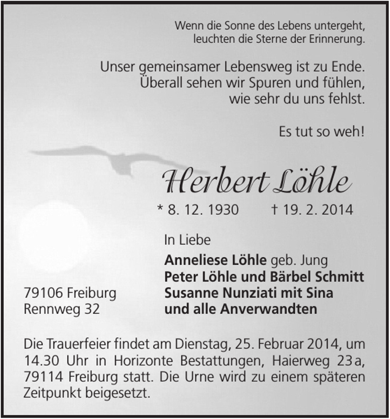 <p>Wenn die Sonne des Lebens untergeht,<br />leuchten die Sterne der Erinnerung.</p><p>Unser gemeinsamer Lebensweg ist zu Ende.<br />Überall sehen wir Spuren und fühlen,<br />wie sehr du uns fehlst.<br />Es tut so weh!</p><p>Herbert Löhle<br />* 8. 12. 1930</p><p>79106 Freiburg<br />Rennweg 32</p><p>† 19. 2. 2014</p><p>In Liebe<br />Anneliese Löhle geb. Jung<br />Peter Löhle und Bärbel Schmitt<br />Susanne Nunziati mit Sina<br />und alle Anverwandten</p><p>Die Trauerfeier findet am Dienstag, 25. Februar 2014, um<br />14.30 Uhr in Horizonte Bestattungen, Haierweg 23 a,<br />79114 Freiburg statt. Die Urne wird zu einem späteren<br />Zeitpunkt beigesetzt.</p>