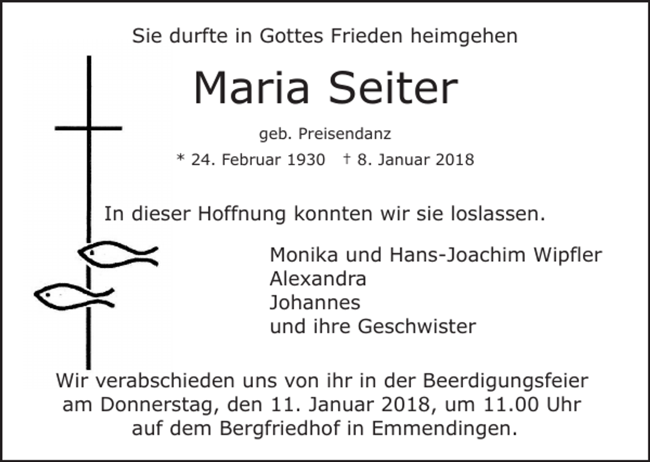 <p>Sie<br />Si<br />e ddurfte<br />u rft e i in<br />n Gottes<br />G ott e s FFrieden<br />ri e d e n heimgehen<br />h ei m g e h e n</p><p>MMaria<br />a ri a SSeiter<br />eit e r<br />ggeb.<br />e b. PPreisendanz<br />r ei s e n d a n z<br />** 224.<br />4. FFebruar<br />e b r u a r 11</p><p>†† 8.<br />8. Januar<br />J a n u a r</p><p>IInn dieser<br />di e s e r Hoffnung<br />H off n u n g konnten<br />k o n nt e n wir<br />wi r sisie<br />e l loslassen.<br />o sl a s s e n.<br />Monika<br />M o ni k a uund<br />n d HHans-Joachim<br />a n s - J o a c hi m Wipfler<br />Wi pfl e r<br />Alexandra<br />Al e x a n d r a<br />J o h a n n es<br />Johannes<br />u n d i ihre<br />h r e Geschwister<br />G e s c h wi st e r<br />und<br />Wi r v verabschieden<br />Wir<br />e r a b s c hi e d e n u uns<br />n s vvon<br />o n i ihr<br />h r i in<br />n dder<br />e r Beerdigungsfeier<br />B e e r di g u n g sf ei e r<br />am<br />a m Donnerstag,<br />D o n n e r st a g, den<br />d e n 11.<br />. Januar<br />J a n u a r 2018,<br />2 0 1 8, um<br />u m 11.00<br />. Uhr<br />U hr<br />a uf dem<br />d e m Bergfriedhof<br />B e r gf ri e d h o f iinn Emmendingen.<br />E m m e n di n g e n.<br />auf</p>