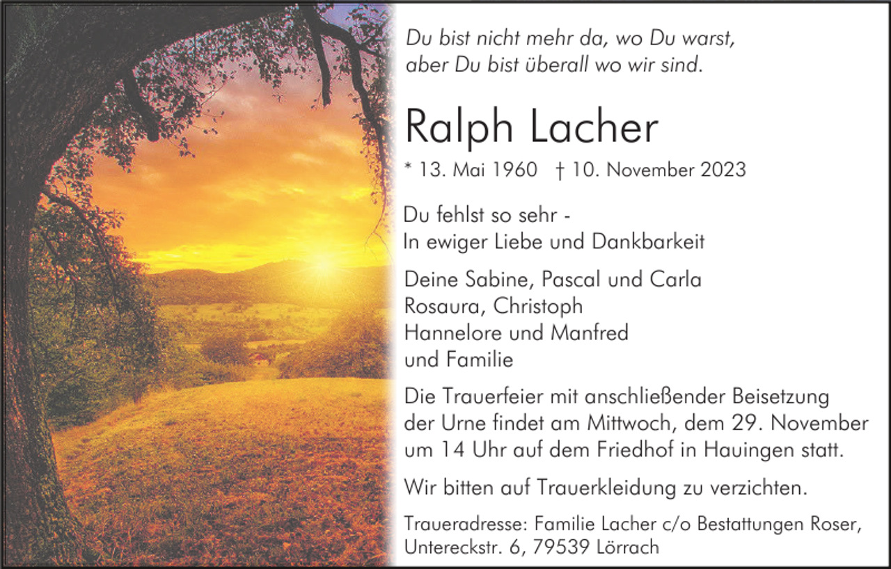 <p>Du bist nicht mehr da, wo Du warst,<br />aber Du bist überall wo wir sind.</p><p>Ralph Lacher<br />* 13. Mai 1960 † 10. November 2023</p><p>Du fehlst so sehr In ewiger Liebe und Dankbarkeit<br />Deine Sabine, Pascal und Carla<br />Rosaura, Christoph<br />Hannelore und Manfred<br />und Familie<br />Die Trauerfeier mit anschließender Beisetzung<br />der Urne findet am Mittwoch, dem 29. November<br />um 14 Uhr auf dem Friedhof in Hauingen statt.<br />Wir bitten auf Trauerkleidung zu verzichten.<br />Traueradresse: Familie Lacher c/o Bestattungen Roser,<br />Untereckstr. 6, 79539 Lörrach</p>