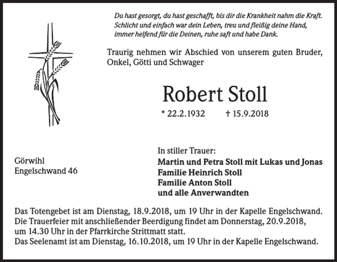 <p>Du hast gesorgt, du hast geschafft, bis dir die Krankheit nahm die Kraft.<br />Schlicht und einfach war dein Leben, treu und fleißig deine Hand,<br />immer helfend für die Deinen, ruhe saft und habe Dank.</p><p>Traurig nehmen wir Abschied von unserem guten Bruder,<br />Onkel, Götti und Schwager</p><p>Robert Stoll<br />* 22.2.1932</p><p>Görwihl<br />Engelschwand 46</p><p>† 15.9.2018</p><p>In stiller Trauer:<br />Martin und Petra Stoll mit Lukas und Jonas<br />Familie Heinrich Stoll<br />Familie Anton Stoll<br />und alle Anverwandten</p><p>Das Totengebet ist am Dienstag, 18.9.2018, um 19 Uhr in der Kapelle Engelschwand.<br />Die Trauerfeier mit anschließender Beerdigung findet am Donnerstag, 20.9.2018,<br />um 14.30 Uhr in der Pfarrkirche Strittmatt statt.<br />Das Seelenamt ist am Dienstag, 16.10.2018, um 19 Uhr in der Kapelle Engelschwand.</p>