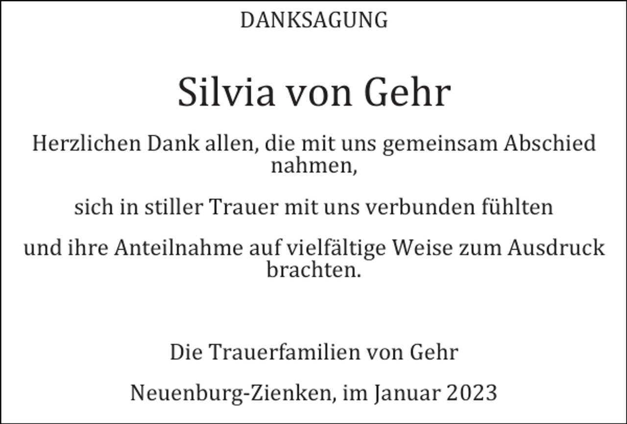 <p>DANKSAGUNG</p><p>Silvia von Gehr<br />Herzlichen Dank allen, die mit uns gemeinsam Abschied<br />nahmen,<br />sich in stiller Trauer mit uns verbunden fühlten<br />und ihre Anteilnahme auf vielfältige Weise zum Ausdruck<br />brachten.</p><p>Die Trauerfamilien von Gehr<br />Neuenburg-Zienken, im Januar 2023</p>