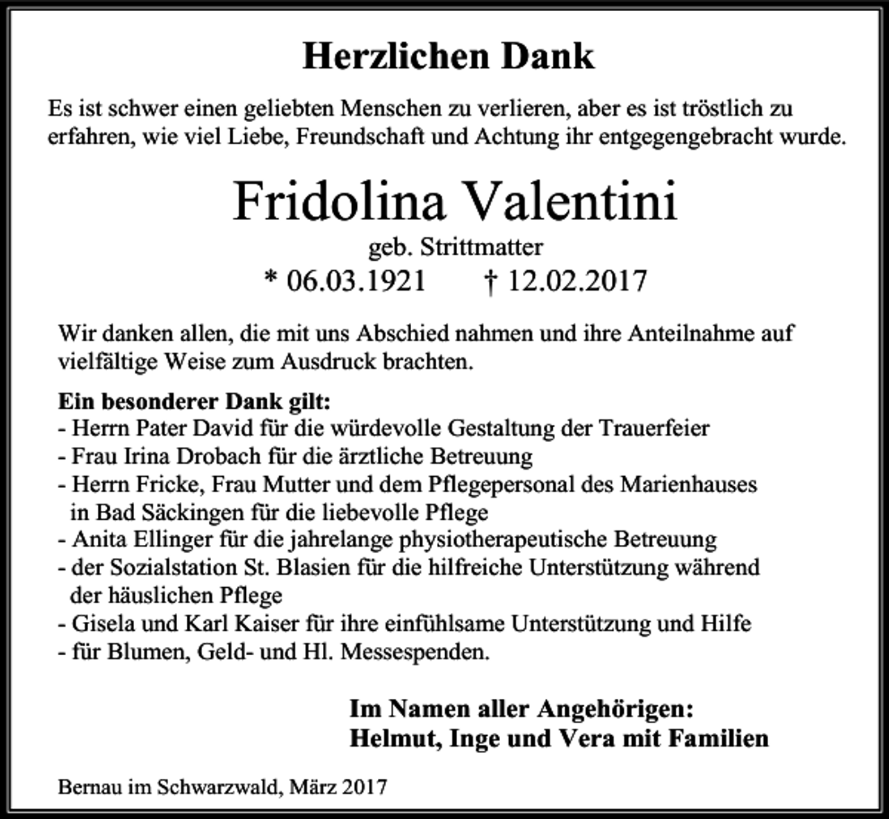 <p>Herzlichen Dank<br />Es ist schwer einen geliebten Menschen zu verlieren, aber es ist tröstlich zu<br />erfahren, wie viel Liebe, Freundschaft und Achtung ihr entgegengebracht wurde.</p><p>Fridolina Valentini<br />geb. Strittmatter</p><p>* 06.03.1921</p><p>† 12.02.2017</p><p>Wir danken allen, die mit uns Abschied nahmen und ihre Anteilnahme auf<br />vielfältige Weise zum Ausdruck brachten.<br />Ein besonderer Dank gilt:<br />- Herrn Pater David für die würdevolle Gestaltung der Trauerfeier<br />- Frau Irina Drobach für die ärztliche Betreuung<br />- Herrn Fricke, Frau Mutter und dem Pflegepersonal des Marienhauses<br />in Bad Säckingen für die liebevolle Pflege<br />- Anita Ellinger für die jahrelange physiotherapeutische Betreuung<br />- der Sozialstation St. Blasien für die hilfreiche Unterstützung während<br />der häuslichen Pflege<br />- Gisela und Karl Kaiser für ihre einfühlsame Unterstützung und Hilfe<br />- für Blumen, Geld- und Hl. Messespenden.</p><p>Im Namen aller Angehörigen:<br />Helmut, Inge und Vera mit Familien<br />Bernau im Schwarzwald, März 2017</p>