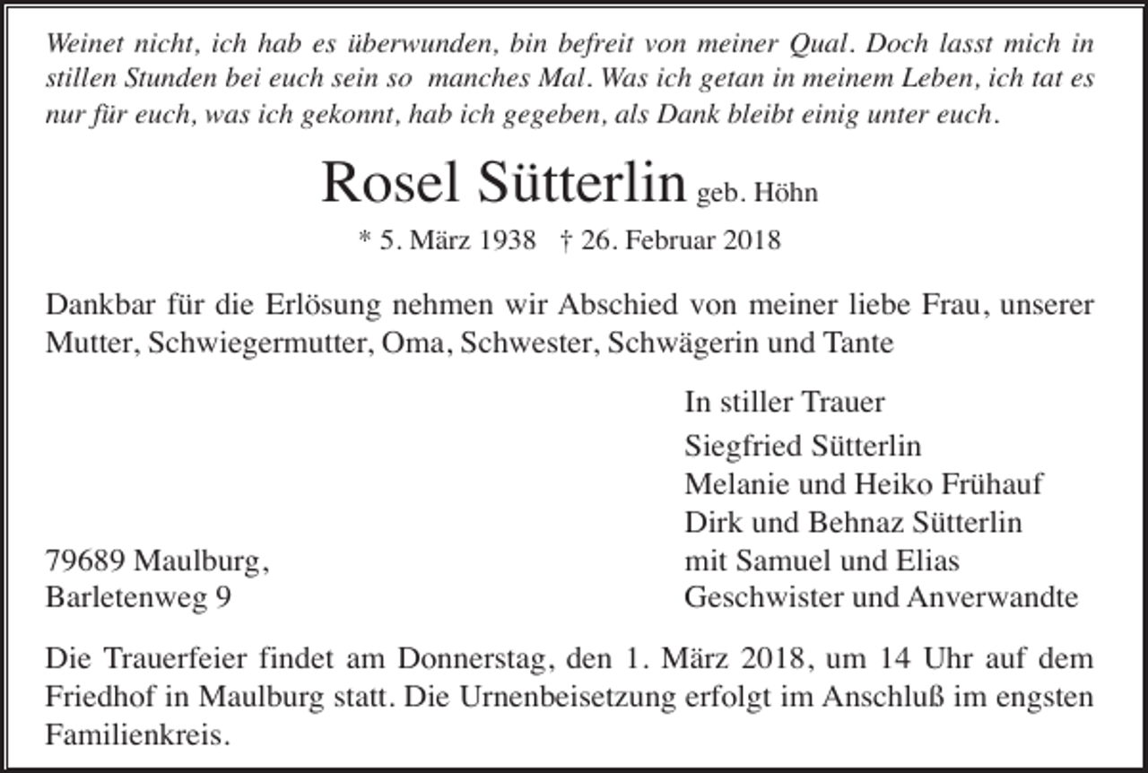 <p>Weinet nicht, ich hab es überwunden, bin befreit von meiner Qual. Doch lasst mich in<br />stillen Stunden bei euch sein so manches Mal. Was ich getan in meinem Leben, ich tat es<br />nur für euch, was ich gekonnt, hab ich gegeben, als Dank bleibt einig unter euch.</p><p>Rosel Sütterlin geb. Höhn<br />* 5. März 1938 † 26. Februar 2018</p><p>Dankbar für die Erlösung nehmen wir Abschied von meiner liebe Frau, unserer<br />Mutter, Schwiegermutter, Oma, Schwester, Schwägerin und Tante</p><p>79689 Maulburg,<br />Barletenweg 9</p><p>In stiller Trauer<br />Siegfried Sütterlin<br />Melanie und Heiko Frühauf<br />Dirk und Behnaz Sütterlin<br />mit Samuel und Elias<br />Geschwister und Anverwandte</p><p>Die Trauerfeier findet am Donnerstag, den 1. März 2018, um 14 Uhr auf dem<br />Friedhof in Maulburg statt. Die Urnenbeisetzung erfolgt im Anschluß im engsten<br />Familienkreis.</p>