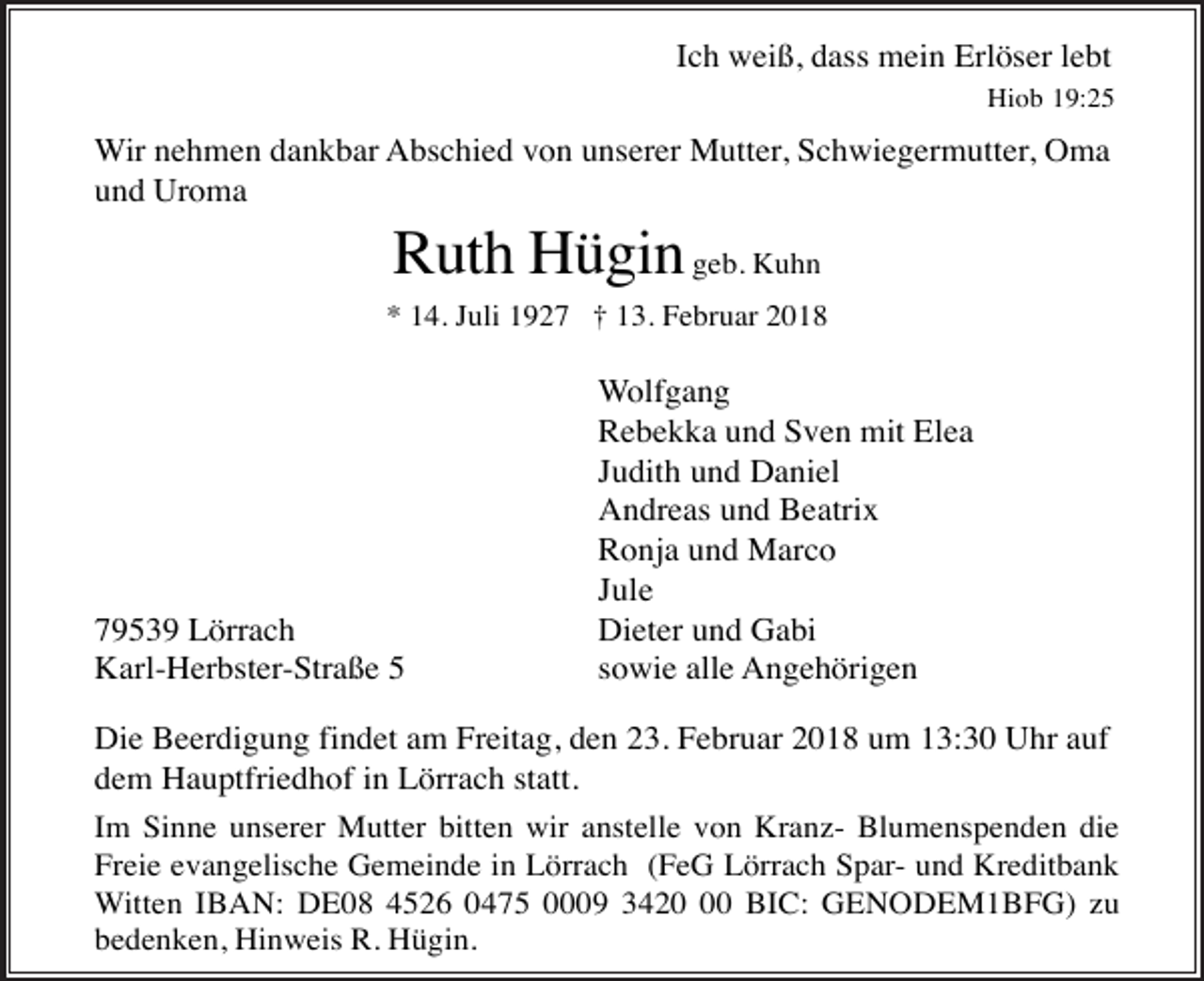 <p>Ich weiß, dass mein Erlöser lebt<br />Hiob 19:25</p><p>Wir nehmen dankbar Abschied von unserer Mutter, Schwiegermutter, Oma<br />und Uroma</p><p>Ruth Hügin geb. Kuhn<br />* 14. Juli 1927 † 13. Februar 2018</p><p>79539 Lörrach<br />Karl-Herbster-Straße 5</p><p>Wolfgang<br />Rebekka und Sven mit Elea<br />Judith und Daniel<br />Andreas und Beatrix<br />Ronja und Marco<br />Jule<br />Dieter und Gabi<br />sowie alle Angehörigen</p><p>Die Beerdigung findet am Freitag, den 23. Februar 2018 um 13:30 Uhr auf<br />dem Hauptfriedhof in Lörrach statt.<br />Im Sinne unserer Mutter bitten wir anstelle von Kranz- Blumenspenden die<br />Freie evangelische Gemeinde in Lörrach (FeG Lörrach Spar- und Kreditbank<br />Witten IBAN: DE08 4526 0475 0009 3420 BIC: GENODEM1BFG) zu<br />bedenken, Hinweis R. Hügin.</p>