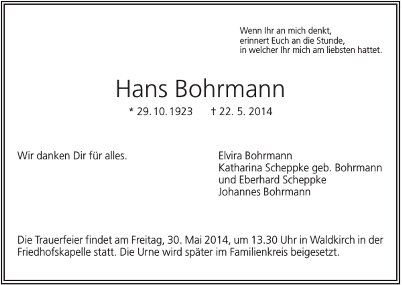 <p>Wenn Ihr an mich denkt,<br />erinnert Euch an die Stunde,<br />in welcher Ihr mich am liebsten hattet.</p><p>Hans Bohrmann<br />* 29. 10. 1923</p><p>Wir danken Dir für alles.</p><p>† 22. 5. 2014</p><p>Elvira Bohrmann<br />Katharina Scheppke geb. Bohrmann<br />und Eberhard Scheppke<br />Johannes Bohrmann</p><p>Die Trauerfeier findet am Freitag, 30. Mai 2014, um 13.30 Uhr in Waldkirch in der<br />Friedhofskapelle statt. Die Urne wird später im Familienkreis beigesetzt.</p>