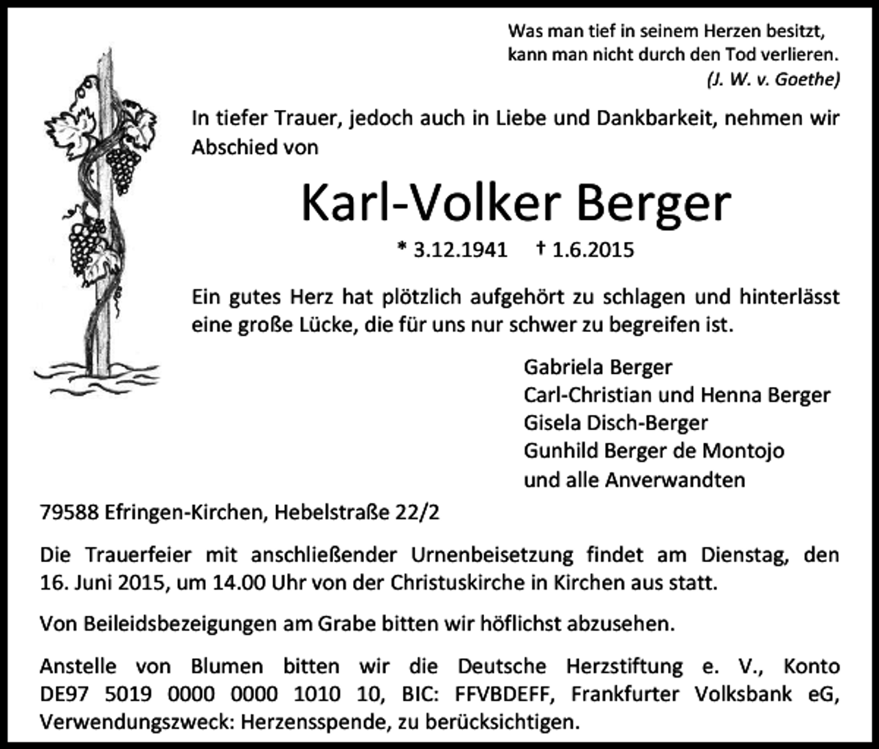 <p>Was man tief in seinem Herzen besitzt,<br />kann man nicht durch den Tod verlieren.<br />(J. W. v. Goethe)</p><p>In tiefer Trauer, jedoch auch in Liebe und Dankbarkeit, nehmen wir<br />Abschied von</p><p>Karl-Volker Berger<br />* 3.12.1941</p><p>† 1.6.2015</p><p>Ein gutes Herz hat plötzlich aufgehört zu schlagen und hinterlässt<br />eine große Lücke, die für uns nur schwer zu begreifen ist.<br />Gabriela Berger<br />Carl-Christian und Henna Berger<br />Gisela Disch-Berger<br />Gunhild Berger de Montojo<br />und alle Anverwandten<br />79588 Efringen-Kirchen, Hebelstraße 22/2<br />Die Trauerfeier mit anschließender Urnenbeisetzung findet am Dienstag, den<br />16. Juni 2015, um 14.00 Uhr von der Christuskirche in Kirchen aus statt.<br />Von Beileidsbezeigungen am Grabe bitten wir höflichst abzusehen.<br />Anstelle von Blumen bitten wir die Deutsche Herzstiftung e. V., Konto<br />DE97 5019 10, BIC: FFVBDEFF, Frankfurter Volksbank eG,<br />Verwendungszweck: Herzensspende, zu berücksichtigen.</p>
