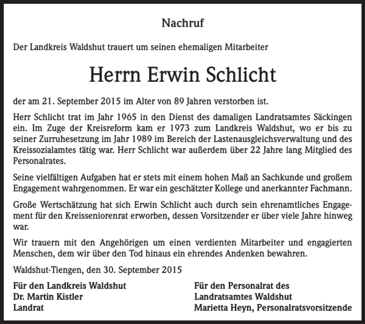 <p>Nachruf<br />Der Landkreis Waldshut trauert um seinen ehemaligen Mitarbeiter</p><p>Herrn Erwin Schlicht<br />der am 21. September 2015 im Alter von 89 Jahren verstorben ist.<br />Herr Schlicht trat im Jahr 1965 in den Dienst des damaligen Landratsamtes Säckingen<br />ein. Im Zuge der Kreisreform kam er 1973 zum Landkreis Waldshut, wo er bis zu<br />seiner Zurruhesetzung im Jahr 1989 im Bereich der Lastenausgleichsverwaltung und des<br />Kreissozialamtes tätig war. Herr Schlicht war außerdem über 22 Jahre lang Mitglied des<br />Personalrates.<br />Seine vielfältigen Aufgaben hat er stets mit einem hohen Maß an Sachkunde und großem<br />Engagement wahrgenommen. Er war ein geschätzter Kollege und anerkannter Fachmann.<br />Große Wertschätzung hat sich Erwin Schlicht auch durch sein ehrenamtliches Engagement für den Kreisseniorenrat erworben, dessen Vorsitzender er über viele Jahre hinweg<br />war.<br />Wir trauern mit den Angehörigen um einen verdienten Mitarbeiter und engagierten<br />Menschen, dem wir über den Tod hinaus ein ehrendes Andenken bewahren.<br />Waldshut-Tiengen, den 30. September 2015<br />Für den Landkreis Waldshut<br />Dr. Martin Kistler<br />Landrat</p><p>Für den Personalrat des<br />Landratsamtes Waldshut<br />Marietta Heyn, Personalratsvorsitzende</p>