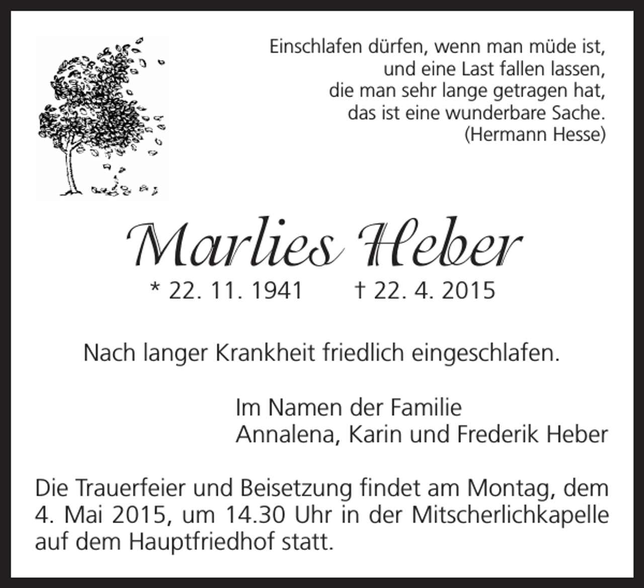 <p>Einschlafen dürfen, wenn man müde ist,<br />und eine Last fallen lassen,<br />die man sehr lange getragen hat,<br />das ist eine wunderbare Sache.<br />(Hermann Hesse)</p><p>Marlies Heber<br />* 22. 11. 1941 † 22. 4. 2015</p><p>Nach langer Krankheit friedlich eingeschlafen.<br />Im Namen der Familie<br />Annalena, Karin und Frederik Heber<br />Die Trauerfeier und Beisetzung findet am Montag, dem<br />4. Mai 2015, um 14.30 Uhr in der Mitscherlichkapelle<br />auf dem Hauptfriedhof statt.</p>