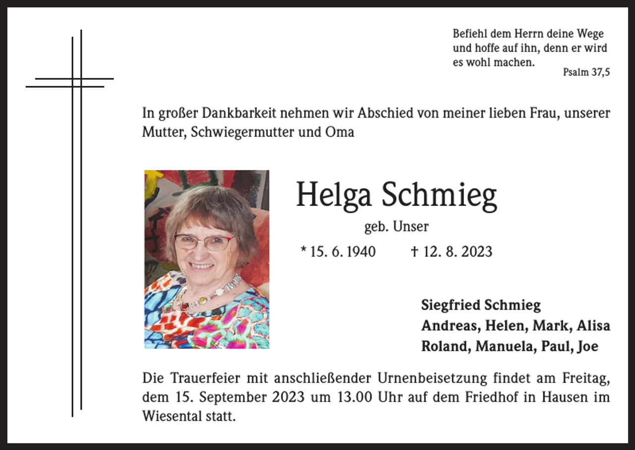 <p>Befiehl dem Herrn deine Wege<br />und hoffe auf ihn, denn er wird<br />es wohl machen.</p><p>Psalm 37,5</p><p>In großer Dankbarkeit nehmen wir Abschied von meiner lieben Frau, unserer<br />Mutter, Schwiegermutter und Oma</p><p>Helga Schmieg<br />geb. Unser<br />* 15. 6. 1940</p><p>† 12. 8. 2023<br />Siegfried Schmieg<br />Andreas, Helen, Mark, Alisa<br />Roland, Manuela, Paul, Joe</p><p>Die Trauerfeier mit anschließender Urnenbeisetzung findet am Freitag,<br />dem 15. September 2023 um 13.00 Uhr auf dem Friedhof in Hausen im<br />Wiesental statt.</p>