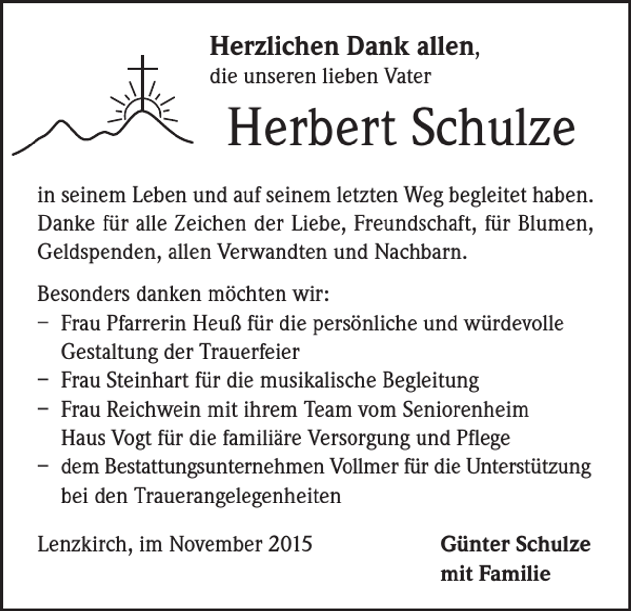 <p>Herzlichen Dank allen,<br />die unseren lieben Vater</p><p>Herbert Schulze</p><p>in seinem Leben und auf seinem letzten Weg begleitet haben.<br />Danke für alle Zeichen der Liebe, Freundschaft, für Blumen,<br />Geldspenden, allen Verwandten und Nachbarn.<br />Besonders danken möchten wir:<br />– Frau Pfarrerin Heuß für die persönliche und würdevolle<br />Gestaltung der Trauerfeier<br />– Frau Steinhart für die musikalische Begleitung<br />– Frau Reichwein mit ihrem Team vom Seniorenheim<br />Haus Vogt für die familiäre Versorgung und Pflege<br />– dem Bestattungsunternehmen Vollmer für die Unterstützung<br />bei den Trauerangelegenheiten<br />Lenzkirch, im November 2015</p><p>Günter Schulze<br />mit Familie</p>