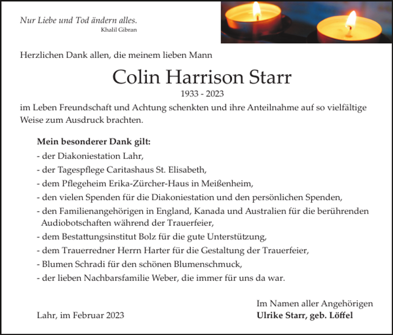 <p>Nur Liebe und Tod ändern alles.<br />Khalil Gibran</p><p>Herzlichen Dank allen, die meinem lieben Mann</p><p>Colin Harrison Starr<br />1933 ­ 2023<br />im Leben Freundschaft und Achtung schenkten und ihre Anteilnahme auf so vielfältige<br />Weise zum Ausdruck brachten.<br />Mein besonderer Dank gilt:<br />­ der Diakoniestation Lahr,<br />­ der Tagespﬂege Caritashaus St. Elisabeth,<br />­ dem Pﬂegeheim Erika­Zürcher­Haus in Meißenheim,<br />­ den vielen Spenden für die Diakoniestation und den persönlichen Spenden,<br />­ den Familienangehörigen in England, Kanada und Australien für die berührenden<br />Audiobotschaften während der Trauerfeier,<br />­ dem Besta�ungsinstitut Bolz für die gute Unterstü�ung,<br />­ dem Trauerredner Herrn Harter für die Gestaltung der Trauerfeier,<br />­ Blumen Schradi für den schönen Blumenschmuck,<br />­ der lieben Nachbarsfamilie Weber, die immer für uns da war.</p><p>Lahr, im Februar 2023</p><p>Im Namen aller Angehörigen<br />Ulrike Starr, geb. Löﬀel</p>