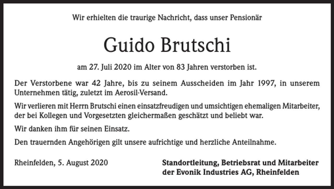 <p>Wir erhielten die traurige Nachricht, dass unser Pensionär</p><p>Guido Brutschi<br />am 27. Juli 2020 im Alter von 83 Jahren verstorben ist.<br />Der Verstorbene war 42 Jahre, bis zu seinem Ausscheiden im Jahr 1997, in unserem<br />Unternehmen tätig, zuletzt im Aerosil-Versand.<br />Wir verlieren mit Herrn Brutschi einen einsatzfreudigen und umsichtigen ehemaligen Mitarbeiter,<br />der bei Kollegen und Vorgesetzten gleichermaßen geschätzt und beliebt war.<br />Wir danken ihm für seinen Einsatz.<br />Den trauernden Angehörigen gilt unsere aufrichtige und herzliche Anteilnahme.<br />Rheinfelden, 5. August 2020 Standortleitung, Betriebsrat und Mitarbeiter<br />der Evonik Industries AG, Rheinfelden</p>