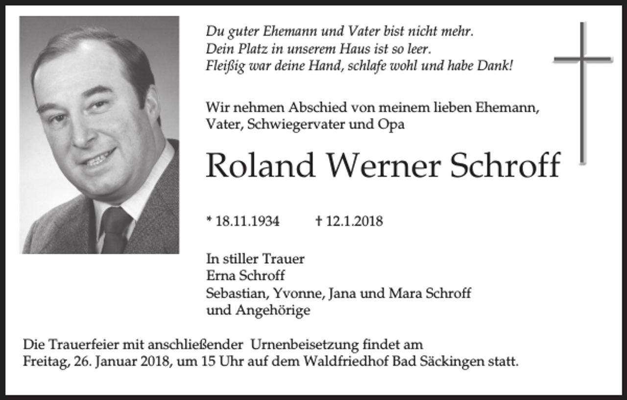 <p>Du guter Ehemann und Vater bist nicht mehr.<br />Dein Platz in unserem Haus ist so leer.<br />Fleißig war deine Hand, schlafe wohl und habe Dank!<br />Wir nehmen Abschied von meinem lieben Ehemann,<br />Vater, Schwiegervater und Opa</p><p>Roland Werner Schroff<br />* 18.11.1934</p><p>† 12.1.2018</p><p>In stiller Trauer<br />Erna Schroff<br />Sebastian, Yvonne, Jana und Mara Schroff<br />und Angehörige<br />Die Trauerfeier mit anschließender Urnenbeisetzung findet am<br />Freitag, 26. Januar 2018, um 15 Uhr auf dem Waldfriedhof Bad Säckingen statt.</p>