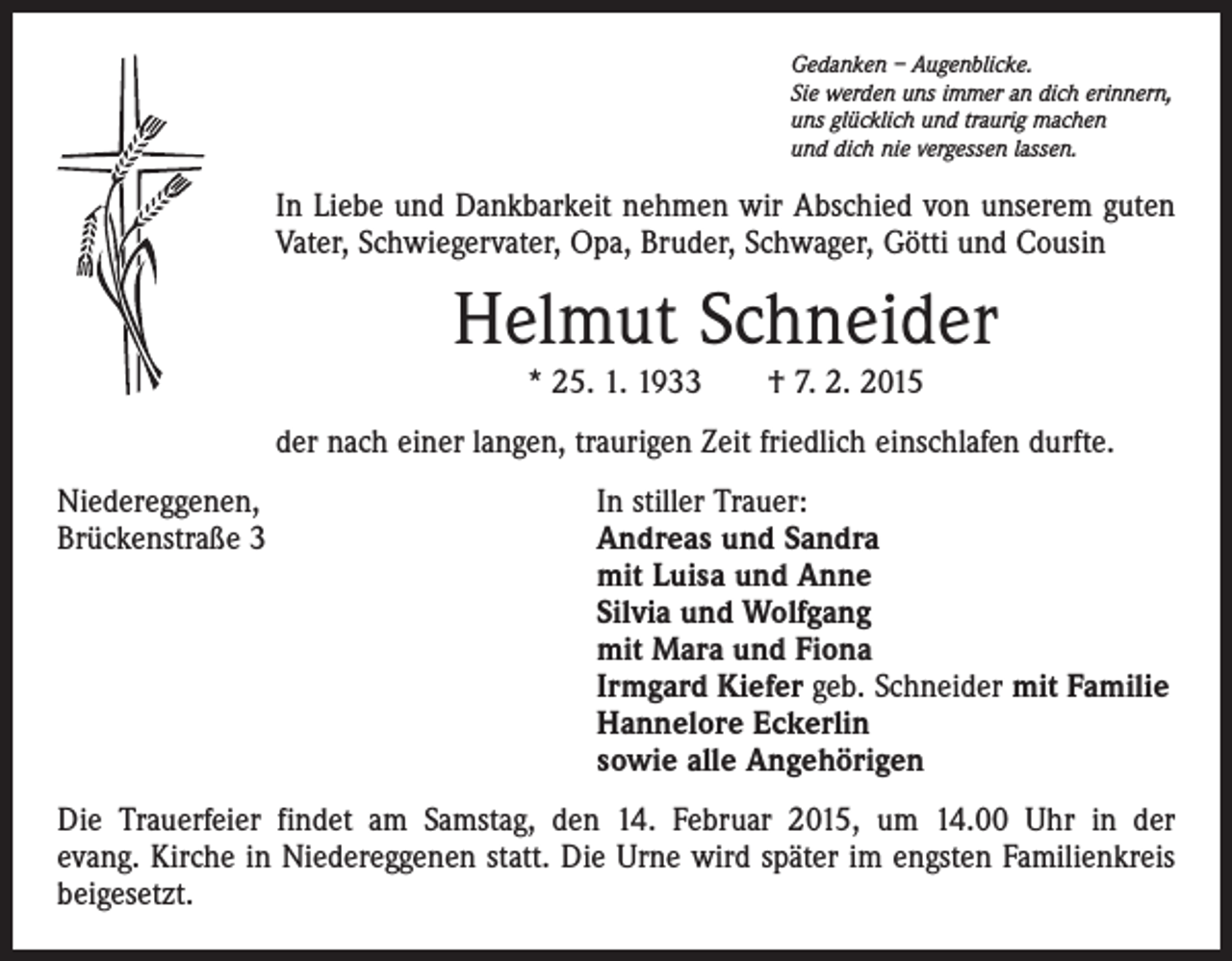 <p>Gedanken – Augenblicke.<br />Sie werden uns immer an dich erinnern,<br />uns glücklich und traurig machen<br />und dich nie vergessen lassen.</p><p>In Liebe und Dankbarkeit nehmen wir Abschied von unserem guten<br />Vater, Schwiegervater, Opa, Bruder, Schwager, Götti und Cousin</p><p>Helmut Schneider<br />* 25. 1. 1933 † 7. 2. 2015<br />der nach einer langen, traurigen Zeit friedlich einschlafen durfte.<br />Niedereggenen,<br />Brückenstraße 3</p><p>In stiller Trauer:<br />Andreas und Sandra<br />mit Luisa und Anne<br />Silvia und Wolfgang<br />mit Mara und Fiona<br />Irmgard Kiefer geb. Schneider mit Familie<br />Hannelore Eckerlin<br />sowie alle Angehörigen</p><p>Die Trauerfeier findet am Samstag, den 14. Februar 2015, um 14.00 Uhr in der<br />evang. Kirche in Niedereggenen statt. Die Urne wird später im engsten Familienkreis<br />beigesetzt.</p>