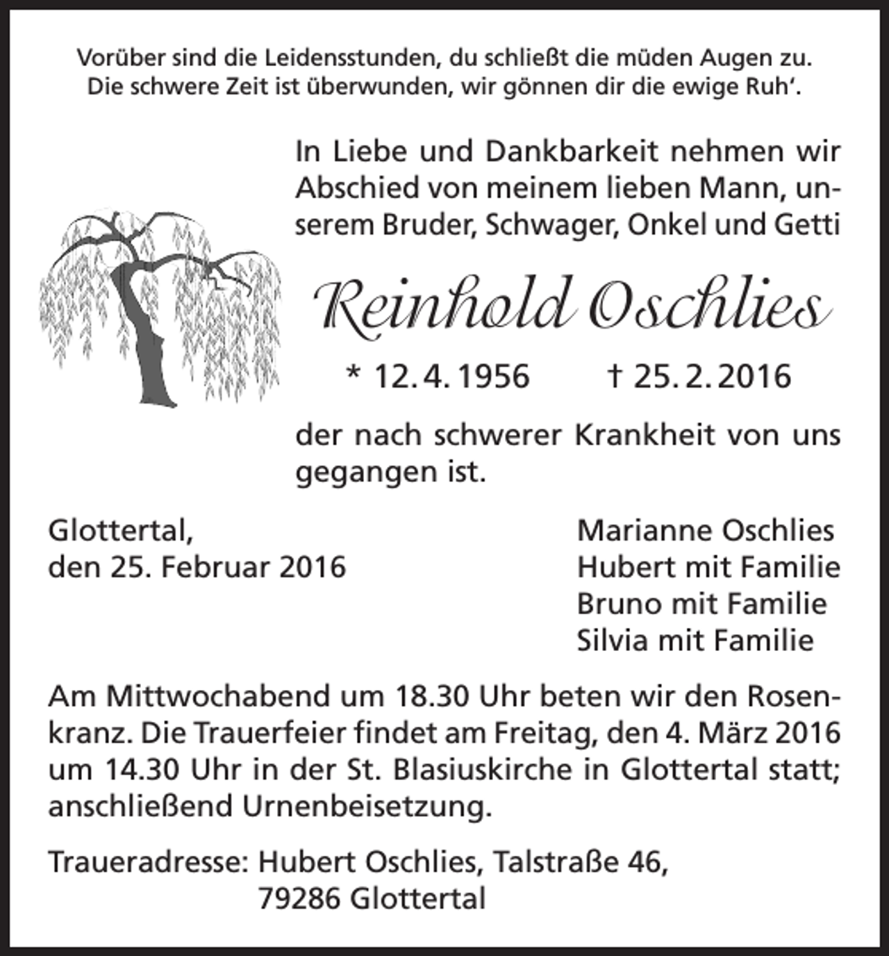 <p>Vorüber sind die Leidensstunden, du schließt die müden Augen zu.<br />Die schwere Zeit ist überwunden, wir gönnen dir die ewige Ruh‘.</p><p>In Liebe und Dankbarkeit nehmen wir<br />Abschied von meinem lieben Mann, unserem Bruder, Schwager, Onkel und Getti</p><p>Reinhold Oschlies<br />* 12. 4. 1956</p><p>† 25. 2. 2016</p><p>der nach schwerer Krankheit von uns<br />gegangen ist.<br />Glottertal,<br />den 25. Februar 2016</p><p>Marianne Oschlies<br />Hubert mit Familie<br />Bruno mit Familie<br />Silvia mit Familie</p><p>Am Mittwochabend um 18.30 Uhr beten wir den Rosenkranz. Die Trauerfeier findet am Freitag, den 4. März 2016<br />um 14.30 Uhr in der St. Blasiuskirche in Glottertal statt;<br />anschließend Urnenbeisetzung.<br />Traueradresse: Hubert Oschlies, Talstraße 46,<br />79286 Glottertal</p>