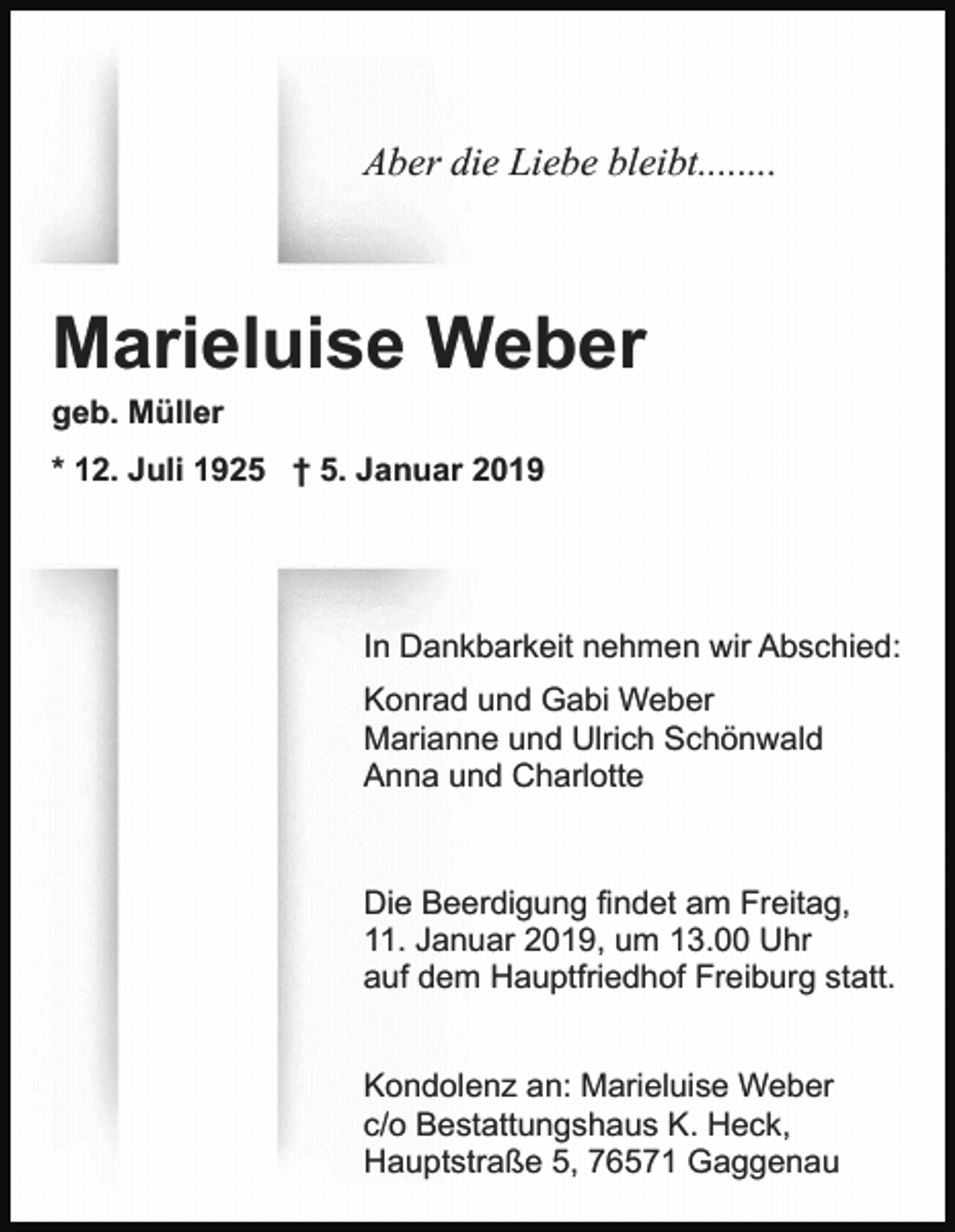 <p>Aber die Liebe bleibt........</p><p>Marieluise Weber<br />geb. Müller<br />* 12. Juli 1925 † 5. Januar 2019</p><p>In Dankbarkeit nehmen wir Abschied:<br />Konrad und Gabi Weber<br />Marianne und Ulrich Schönwald<br />Anna und Charlotte</p><p>Die Beerdigung findet am Freitag,<br />11. Januar 2019, um 13.00 Uhr<br />auf dem Hauptfriedhof Freiburg statt.<br />Kondolenz an: Marieluise Weber<br />c/o Bestattungshaus K. Heck,<br />Hauptstraße 5, 76571 Gaggenau</p>