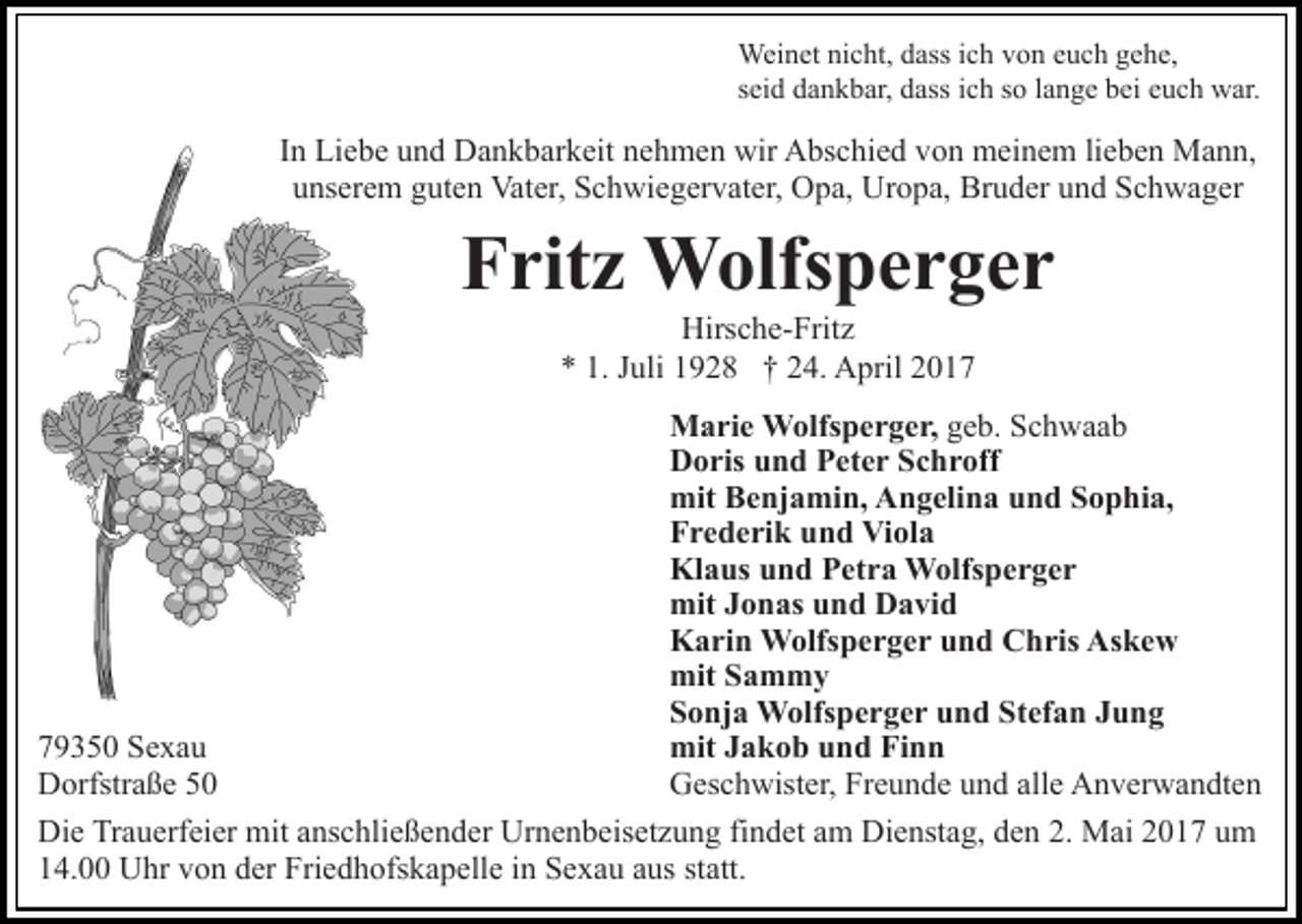 <p>Weinet nicht, dass ich von euch gehe,<br />seid dankbar, dass ich so lange bei euch war.</p><p>In Liebe und Dankbarkeit nehmen wir Abschied von meinem lieben Mann,<br />unserem guten Vater, Schwiegervater, Opa, Uropa, Bruder und Schwager</p><p>Fritz Wolfsperger<br />Hirsche-Fritz<br />* 1. Juli 1928 † 24. April 2017<br />Marie Wolfsperger, geb. Schwaab<br />Doris und Peter Schroff<br />mit Benjamin, Angelina und Sophia,<br />Frederik und Viola<br />Klaus und Petra Wolfsperger<br />mit Jonas und David<br />Karin Wolfsperger und Chris Askew<br />mit Sammy<br />Sonja Wolfsperger und Stefan Jung<br />mit Jakob und Finn<br />79350 Sexau<br />Geschwister, Freunde und alle Anverwandten<br />Dorfstraße 50<br />Die Trauerfeier mit anschließender Urnenbeisetzung findet am Dienstag, den 2. Mai 2017 um<br />14.00 Uhr von der Friedhofskapelle in Sexau aus statt.</p>