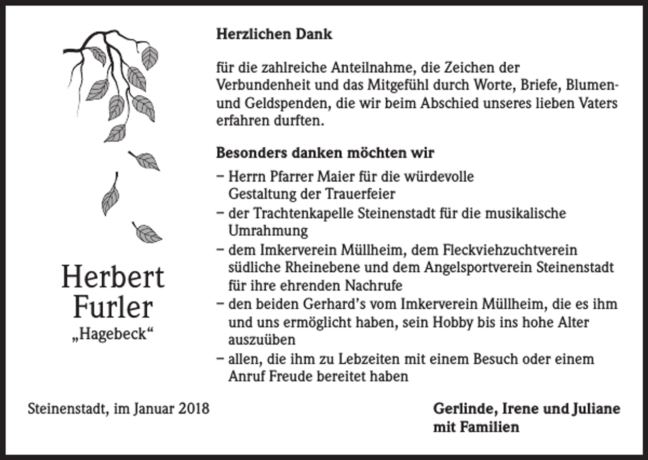 <p>Herzlichen Dank<br />für die zahlreiche Anteilnahme, die Zeichen der<br />Verbundenheit und das Mitgefühl durch Worte, Briefe, Blumenund Geldspenden, die wir beim Abschied unseres lieben Vaters<br />erfahren durften.</p><p>Herbert<br />Furler<br />„Hagebeck“</p><p>Besonders danken möchten wir<br />– Herrn Pfarrer Maier für die würdevolle<br />Gestaltung der Trauerfeier<br />– der Trachtenkapelle Steinenstadt für die musikalische<br />Umrahmung<br />– dem Imkerverein Müllheim, dem Fleckviehzuchtverein<br />südliche Rheinebene und dem Angelsportverein Steinenstadt<br />für ihre ehrenden Nachrufe<br />– den beiden Gerhard’s vom Imkerverein Müllheim, die es ihm<br />und uns ermöglicht haben, sein Hobby bis ins hohe Alter<br />auszuüben<br />– allen, die ihm zu Lebzeiten mit einem Besuch oder einem<br />Anruf Freude bereitet haben</p><p>Steinenstadt, im Januar 2018 Gerlinde, Irene und Juliane<br />mit Familien</p>