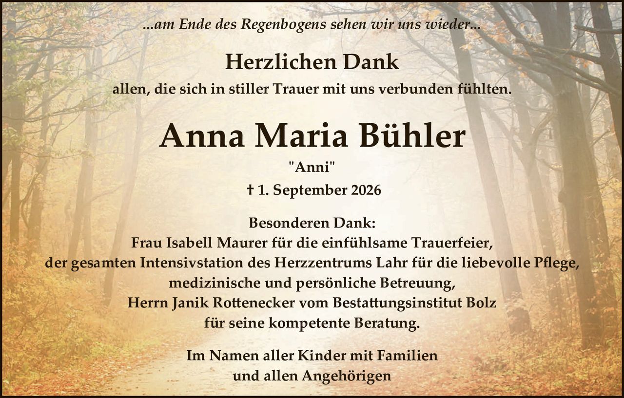 <p>...am Ende des Regenbogens sehen wir uns wieder...</p>

<p><strong>Herzlichen Dank</strong></p>

<p>allen, die sich in stiller Trauer mit uns verbunden fühlten.</p>

<p><strong>Anna Maria Bühler</strong></p>

<p>"Anni"</p>

<p>† 1. September 2026</p>

<p><strong>Besonderen Dank:</strong><br/>
Frau Isabell Maurer für die einfühlsame Trauerfeier,<br/>
der gesamten Intensivstation des Herzzentrums Lahr für die liebevolle Pflege, medizinische und persönliche Betreuung,<br/>
Herrn Janik Rottenecker vom Bestattungsinstitut Bolz für seine kompetente Beratung.</p>

<p>Im Namen aller Kinder mit Familien<br/>
und allen Angehörigen</p>