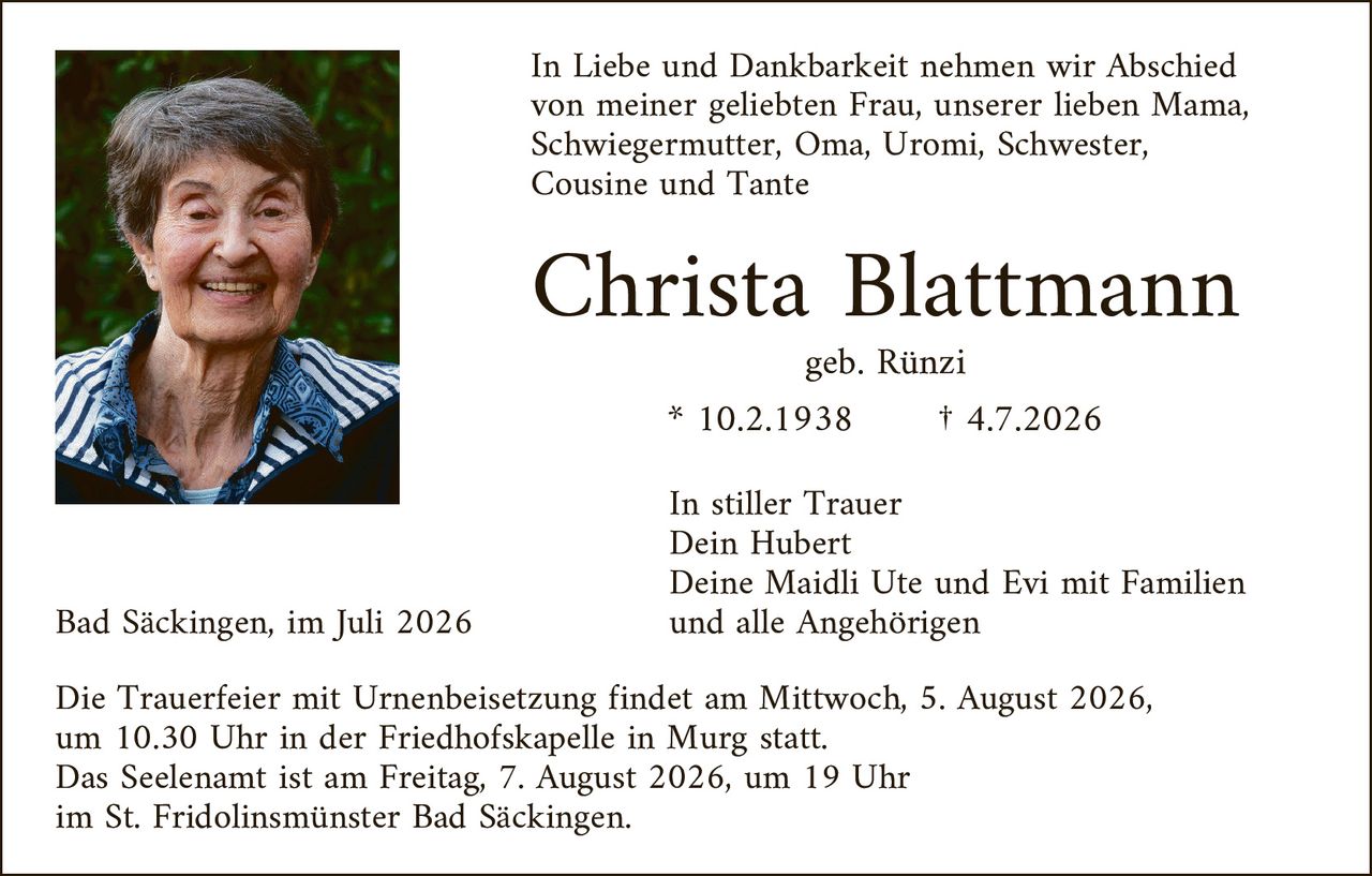 <p>In Liebe und Dankbarkeit nehmen wir Abschied von meiner geliebten Frau, unserer lieben Mama, Schwiegermutter, Oma, Uromi, Schwester, Cousine und Tante</p>

<p><strong>Christa Blattmann</strong></p>

<p>geb. Rünzi</p>

<p>* 10.2.1938          † 4.7.2026</p>

<p>In stiller Trauer<br/>
Dein Hubert<br/>
Deine Maidli Ute und Evi mit Familien<br/>
und alle Angehörigen</p>

<p>Bad Säckingen, im Juli 2026</p>

<p>Die Trauerfeier mit Urnenbeisetzung findet am Mittwoch, 5. August 2026, um 10.30 Uhr in der Friedhofskapelle in Murg statt.<br/>
Das Seelenamt ist am Freitag, 7. August 2026, um 19 Uhr im St. Fridolinsmünster Bad Säckingen.</p>