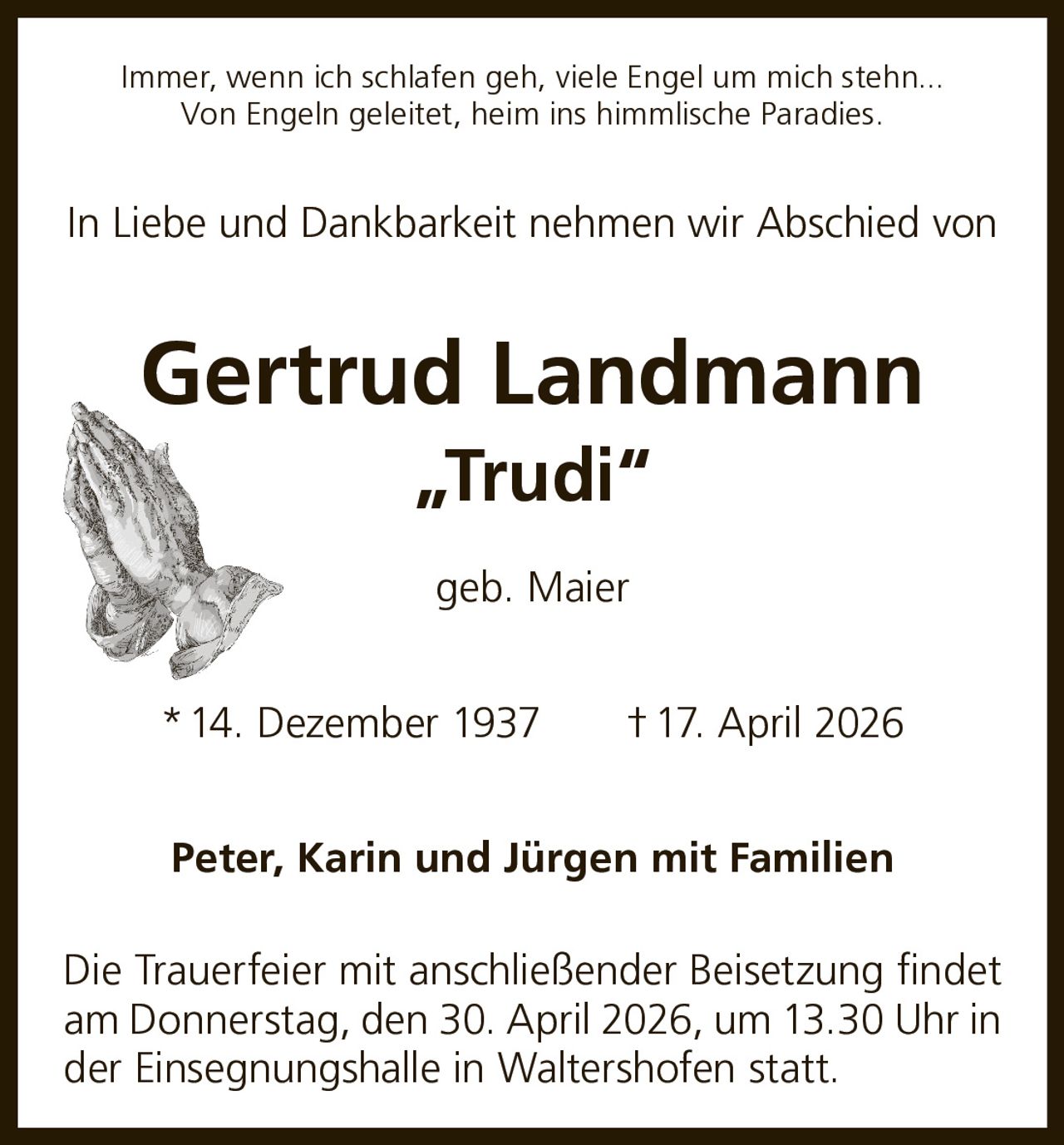 Immer, wenn ich schlafen geh, viele Engel um mich stehn...
Von Engeln geleitet, heim ins himmlische Paradies.

In Liebe und Dankbarkeit nehmen wir Abschied von

Gertrud Landmann
„Trudi“
geb. Maier
* 14. Dezember 1937   † 17. April 2026
Peter, Karin und Jürgen mit Familien
Die Trauerfeier mit anschließender Beisetzung findet
am Donnerstag, den 30. April 2026, um 13.30 Uhr in
der Einsegnungshalle in Waltershofen statt.