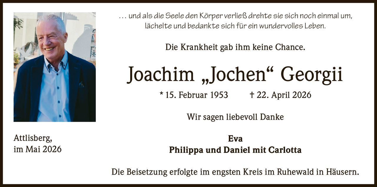 <p>... und als die Seele den Körper verließ drehte sie sich noch einmal um,<br>lächelte und bedankte sich für ein wundervolles Leben.</p><p>Die Krankheit gab ihm keine Chance.</p><p><strong>Joachim „Jochen“ Georgii</strong><br>* 15. Februar 1953 † 22. April 2026</p><p>Wir sagen liebevoll Danke<br>Eva<br>Philippa und Daniel mit Carlotta</p><p>Die Beisetzung erfolgte im engsten Kreis im Ruhewald in Häusern.</p><p>Attlisberg,<br>im Mai 2026</p>