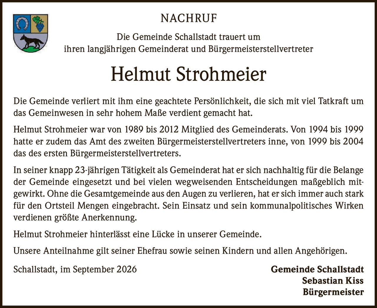 <p><strong>NACHRUF</strong></p>

<p>Die Gemeinde Schallstadt trauert um ihren langjährigen Gemeinderat und Bürgermeisterstellvertreter</p>

<p><strong>Helmut Strohmeier</strong></p>

<p>Die Gemeinde verliert mit ihm eine geachtete Persönlichkeit, die sich mit viel Tatkraft um das Gemeinwesen in sehr hohem Maße verdient gemacht hat.</p>

<p>Helmut Strohmeier war von 1989 bis 2012 Mitglied des Gemeinderats. Von 1994 bis 1999 hatte er zudem das Amt des zweiten Bürgermeisterstellvertreters inne, von 1999 bis 2004 das des ersten Bürgermeisterstellvertreters.</p>

<p>In seiner knapp 23-jährigen Tätigkeit als Gemeinderat hat er sich nachhaltig für die Belange der Gemeinde eingesetzt und bei vielen wegweisenden Entscheidungen maßgeblich mitgewirkt. Ohne die Gesamtgemeinde aus den Augen zu verlieren, hat er sich immer auch stark für den Ortsteil Mengen eingebracht. Sein Einsatz und sein kommunalpolitisches Wirken verdienen größte Anerkennung.</p>

<p>Helmut Strohmeier hinterlässt eine Lücke in unserer Gemeinde.</p>

<p>Unsere Anteilnahme gilt seiner Ehefrau sowie seinen Kindern und allen Angehörigen.</p>

<p>Schallstadt, im September 2026 <strong>Gemeinde Schallstadt</strong><br><strong>Sebastian Kiss</strong><br><strong>Bürgermeister</strong></p>