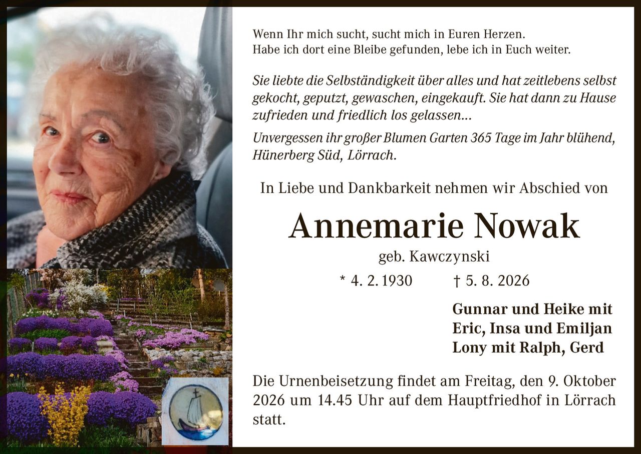 <p>Wenn Ihr mich sucht, sucht mich in Euren Herzen. Habe ich dort eine Bleibe gefunden, lebe ich in Euch weiter.</p>

<p><i>Sie liebte die Selbständigkeit über alles und hat zeitlebens selbst gekocht, geputzt, gewaschen, eingekauft. Sie hat dann zu Hause zufrieden und friedlich los gelassen...</i></p>

<p><i>Unvergessen ihr großer Blumen Garten 365 Tage im Jahr blühend, Hünerberg Süd, Lörrach.</i></p>

<p>In Liebe und Dankbarkeit nehmen wir Abschied von</p>

<p><strong>Annemarie Nowak</strong><br/>geb. Kawczynski<br/>* 4. 2. 1930 † 5. 8. 2026</p>

<p>Gunnar und Heike mit<br/>Eric, Insa und Emiljan<br/>Lony mit Ralph, Gerd</p>

<p>Die Urnenbeisetzung findet am Freitag, den 9. Oktober 2026 um 14.45 Uhr auf dem Hauptfriedhof in Lörrach statt.</p>