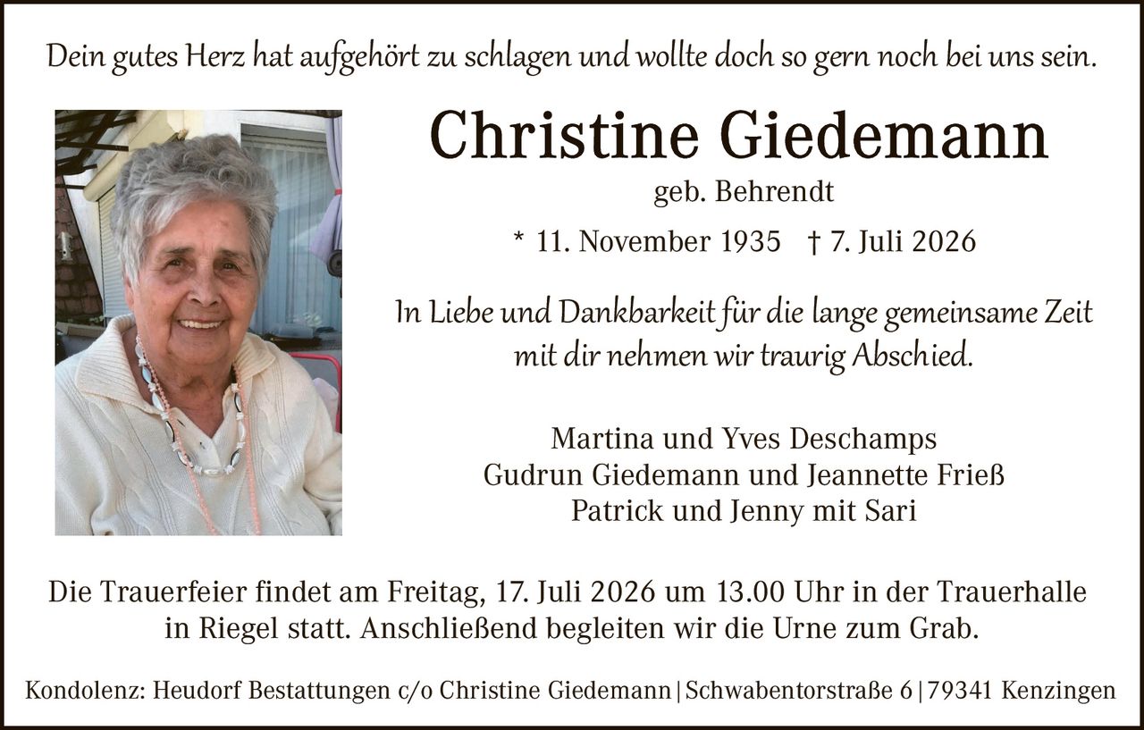 <p><i>Dein gutes Herz hat aufgehört zu schlagen und wollte doch so gern noch bei uns sein.</i></p>

<p><strong>Christine Giedemann</strong><br>
geb. Behrendt<br>
* 11. November 1935 † 7. Juli 2026</p>

<p><i>In Liebe und Dankbarkeit für die lange gemeinsame Zeit mit dir nehmen wir traurig Abschied.</i></p>

<p>Martina und Yves Deschamps<br>
Gudrun Giedemann und Jeannette Frieß<br>
Patrick und Jenny mit Sari</p>

<p>Die Trauerfeier findet am Freitag, 17. Juli 2026 um 13.00 Uhr in der Trauerhalle in Riegel statt. Anschließend begleiten wir die Urne zum Grab.</p>

<p>Kondolenz: Heudorf Bestattungen c/o Christine Giedemann | Schwabentorstraße 6 | 79341 Kenzingen</p>