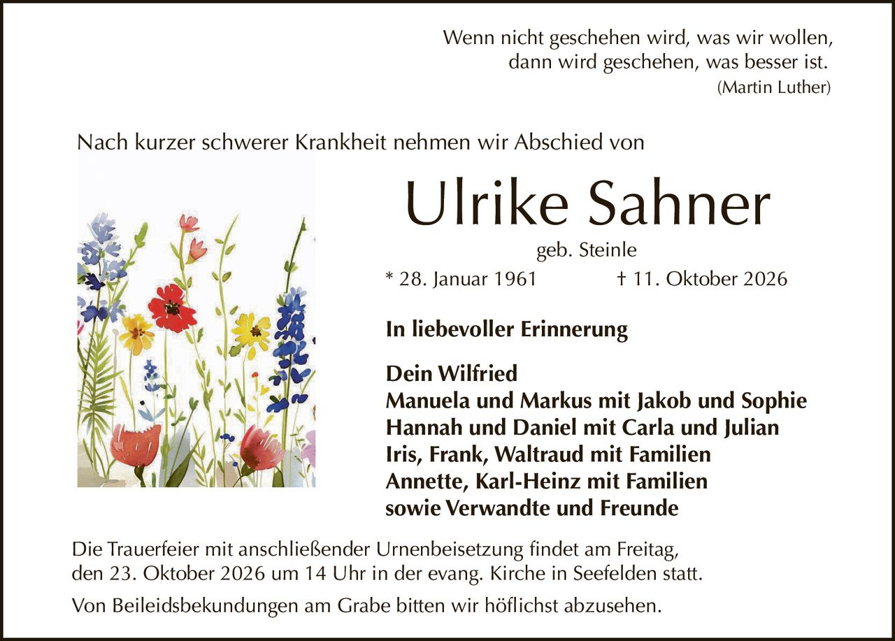 <p>Wenn nicht geschehen wird, was wir wollen, dann wird geschehen, was besser ist. <i>(Martin Luther)</i></p>

<p>Nach kurzer schwerer Krankheit nehmen wir Abschied von</p>

<p><strong>Ulrike Sahner</strong><br/>geb. Steinle<br/>* 28. Januar 1961 † 11. Oktober 2026</p>

<p><strong>In liebevoller Erinnerung</strong></p>

<p>Dein Wilfried<br/>Manuela und Markus mit Jakob und Sophie<br/>Hannah und Daniel mit Carla und Julian<br/>Iris, Frank, Waltraud mit Familien<br/>Annette, Karl-Heinz mit Familien<br/>sowie Verwandte und Freunde</p>

<p>Die Trauerfeier mit anschließender Urnenbeisetzung findet am Freitag, den 23. Oktober 2026 um 14 Uhr in der evang. Kirche in Seefelden statt.</p>

<p>Von Beileidsbekundungen am Grabe bitten wir höflichst abzusehen.</p>