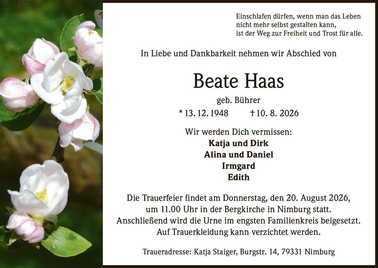 <p>Einschlafen dürfen, wenn man das Leben nicht mehr selbst gestalten kann, ist der Weg zur Freiheit und Trost für alle.</p>

<p>In Liebe und Dankbarkeit nehmen wir Abschied von</p>

<p><strong>Beate Haas geb. Bührer</strong></p>

<p>* 13. 12. 1948 † 10. 8. 2026</p>

<p>Wir werden Dich vermissen:<br/>
<strong>Katja und Dirk</strong><br/>
<strong>Alina und Daniel</strong><br/>
<strong>Irmgard</strong><br/>
<strong>Edith</strong></p>

<p>Die Trauerfeier findet am Donnerstag, den 20. August 2026, um 11.00 Uhr in der Bergkirche in Nimburg statt. Anschließend wird die Urne im engsten Familienkreis beigesetzt. Auf Trauerkleidung kann verzichtet werden.</p>

<p>Traueradresse: Katja Staiger, Burgstr. 14, 79331 Nimburg</p>